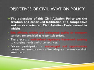 OBJECTIVES OF CIVIL AVIATION POLICY
v The objectives of this Civil Aviation Policy are the
creation and continued facilitation of a competitive
and service oriented Civil Aviation Environment in
which:
•  Safe, efficient, reliable and widespread quality air transport
services are provided at reasonable prices.
•  There exists a well-defined regulatory framework catering
to changing needs and circumstances.
•  Private participation is encouraged and opportunities
created for investors to realize adequate returns on their
investments.
 