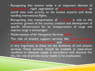 •  Recognizing that aviation today is an important element of
infrastructure, rapid upgradation of airport infrastructure to
world class with priority to the busiest airports and those
handling international flights.
•  Recognizing that transportation of air cargo is vital to the
economic growth of the country, creation and development of
specific infrastructure for air transportation of cargo and
express cargo is encouraged.
•  Modernization of Air Navigation Services (ANS)
•  The role of aviation support services like human resource
development, maintenance facilities and manufacture of aircraft
is very important, as these are the backbone of civil aviation
services. These services should be available in state-of-art
condition in adequate supply in accordance with demand. For
this, the role of private sector needs to be emphasised.
 