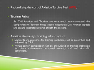 •  Rationalizing the cost of Aviation Turbine Fuel (ATF).
•  Tourism Policy
As Civil Aviation and Tourism are very much inter-connected, the
comprehensive 'Tourism Policy' should encompass Civil Aviation aspects
and ensure integrated growth of both the sectors.
•  Aviation University / Training Infrastructure.
„  Standards and guidelines for training institutions will be prescribed and
enforced by CAA.
„  Private sector participation will be encouraged in training institution
for pilots, maintenance personnel, security staff and air-traffic
controllers.
 