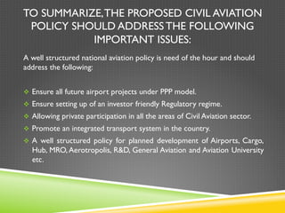 TO SUMMARIZE,THE PROPOSED CIVIL AVIATION
POLICY SHOULD ADDRESS THE FOLLOWING
IMPORTANT ISSUES:
A well structured national aviation policy is need of the hour and should
address the following:
v  Ensure all future airport projects under PPP model.
v  Ensure setting up of an investor friendly Regulatory regime.
v  Allowing private participation in all the areas of Civil Aviation sector.
v  Promote an integrated transport system in the country.
v  A well structured policy for planned development of Airports, Cargo,
Hub, MRO,Aerotropolis, R&D, General Aviation and Aviation University
etc.
 