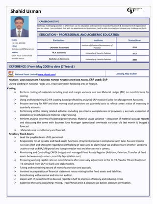 Shahid Usman
Mobile:
+92–321–2094380
E-Mail:
Shahidusman2009@gmail.com
Address:
Qasim House G.Allana Road
Kharadar Karachi.
CAREEROBJECTIVE
Seeking a challenging position in which I can use my education and experience towards the growth & development of organization
and my career. I am confident that with my experience and aspirations, I will be able to accept and conquer any challenge set forth.
EDUCATION – PROFESSIONAL AND ACADEMIC EDUCATION
Particulars Institute Status/Year
Chartered Accountant
Institute of Chartered Accountants of
Pakistan 2016
M.A. Economics University of Karachi–Pakistan 2012
Bachelors in Commerce University of Karachi–Pakistan 2000
EXPERIENCE ( From May 2008 to date (7 Years) )
National Foods Limited (www.nfoods.com) January 2012 to-date
Position: Cost Accountant / Business Partner Payable and Fixed Assets. ERP used: SAP
During working in National Foods LTD, I have worked in following area of finance.
Costing
 Perform costing of materials including cost and margin variance and run Material Ledger (ML) on monthly basis for
costing.
 Using and Maintaining CO-PA (costing based profitability analysis) SAP module Cycles for Management Accounts.
 Prepare working for NRV and slow moving stock provisions on quarterly basis to reflect correct value of inventory in
quarterly accounts.
 Performing all the closing related activities including pre-checks, completeness of provisions / accruals, execution of
allocation of overheads and material ledger closing.
 Perform analysis in terms of Material price variance, Material usage variance – circulation of material wastage reports
and discussing the same with Business Unit Manager operational overheads variance v/s last month & budget /
forecast.
 Material rates trend history and forecast.
Payable / Fixed Assets
 Lead the payable team of 05 personnel.
 Responsible for all payable and fixed assets functions. (Payment process in compliance with Sales Tax and Income
tax rules (FBR and SRB) with regards to withholding of taxes and to claim input tax and to ensure whether vendor is
active or not on FBR/SRB portal and is registered or not and the tax rate is correct.
 Monitoring and Controlling CAPEX budget and managed Fixed Assets Register (Addition, Deletion, Transfer of fixed
assets between cost centers ,monthly depreciation run)
 Preparing working capital ratio on monthly basis after necessary adjustment in the GL TB, Vendor TB and Customer
TB extracted from SAP for bank and stakeholders.
 Taking and maintaining record of monthly provision and accruals.
 Involved in preparation of financial statement notes relating to the fixed assets and liabilities.
 Coordinating with external and internal auditor.
 Liason with IT Department to develop reports in SAP to improve efficiency and reducing errors
 Supervise the sales accounting: Pricing, Trade/Retail price & discount up-dation, discount verification.
Achievement.
 Won the 2nd
position in whole finance for annual performance review in year 2013-14 for implementing control
 