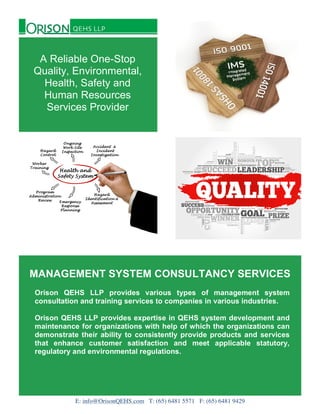 MANAGEMENT SYSTEM CONSULTANCY SERVICES
Orison QEHS LLP provides various types of management system
consultation and training services to companies in various industries.
Orison QEHS LLP provides expertise in QEHS system development and
maintenance for organizations with help of which the organizations can
demonstrate their ability to consistently provide products and services
that enhance customer satisfaction and meet applicable statutory,
regulatory and environmental regulations.
A Reliable One-Stop
Quality, Environmental,
Health, Safety and
Human Resources
Services Provider
E: info@OrisonQEHS.com T: (65) 6481 5571 F: (65) 6481 9429
 