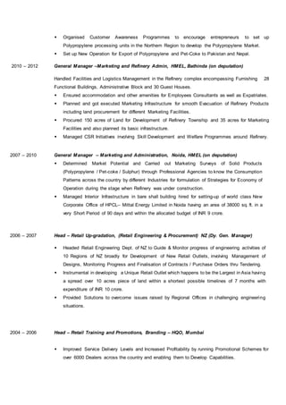  Organised Customer Awareness Programmes to encourage entrepreneurs to set up
Polypropylene processing units in the Northern Region to develop the Polypropylene Market.
 Set up New Operation for Export of Polypropylene and Pet-Coke to Pakistan and Nepal.
2010 – 2012 General Manager –Marketing and Refinery Admin, HMEL, Bathinda (on deputation)
Handled Facilities and Logistics Management in the Refinery complex encompassing Furnishing 28
Functional Buildings, Administrative Block and 30 Guest Houses.
 Ensured accommodation and other amenities for Employees Consultants as well as Expatriates.
 Planned and got executed Marketing Infrastructure for smooth Evacuation of Refinery Products
including land procurement for different Marketing Facilities.
 Procured 150 acres of Land for Development of Refinery Township and 35 acres for Marketing
Facilities and also planned its basic infrastructure.
 Managed CSR Initiatives involving Skill Development and Welfare Programmes around Refinery.
2007 – 2010 General Manager – Marketing and Administration, Noida, HMEL (on deputation)
 Determined Market Potential and Carried out Marketing Surveys of Solid Products
(Polypropylene / Pet-coke / Sulphur) through Professional Agencies to know the Consumption
Patterns across the country by different Industries for formulation of Strategies for Economy of
Operation during the stage when Refinery was under construction.
 Managed Interior Infrastructure in bare shall building hired for setting-up of world class New
Corporate Office of HPCL– Mittal Energy Limited in Noida having an area of 38000 sq. ft. in a
very Short Period of 90 days and within the allocated budget of INR 9 crore.
2006 – 2007 Head – Retail Up-gradation, (Retail Engineering & Procurement) NZ (Dy. Gen. Manager)
 Headed Retail Engineering Dept. of NZ to Guide & Monitor progress of engineering activities of
10 Regions of NZ broadly for Development of New Retail Outlets, involving Management of
Designs, Monitoring Progress and Finalisation of Contracts / Purchase Orders thru Tendering.
 Instrumental in developing a Unique Retail Outlet which happens to be the Largest in Asia having
a spread over 10 acres piece of land within a shortest possible timelines of 7 months with
expenditure of INR 10 crore.
 Provided Solutions to overcome issues raised by Regional Offices in challenging engineering
situations.
2004 – 2006 Head – Retail Training and Promotions, Branding – HQO, Mumbai
 Improved Service Delivery Levels and Increased Profitability by running Promotional Schemes for
over 6000 Dealers across the country and enabling them to Develop Capabilities.
 