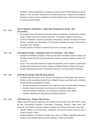  Developed Training Methodologies for Dealer and Forecourt Staff of Retail Outlets and oversaw
delivery of ‘Train the Trainer’ Sessions from 18 Centres across India, in addition to this conducted
Surveillance Audits for Service Standards and Product Quality through a Third Party arrangement
for improving Service Delivery.
2001 – 2004
Head of Operations & Distribution– Supply Chain Management & Pricing – East
Zone, Kolkata
 Led a Logistics team of 35 officers and increased efficiency of Operations and Distribution activities
across 10 states of EZ, which included improvement in Productivity, Efficiency & Economics.
 Enhanced Profitability of locations by Improving Infrastructural Facilities and Optimised Product
Inventory. Developed four New Depots in EZ. Improved profitability thru review of Pricing avoid
any product under recoveries.
 Ensured timeliness of Deliveries and Minimised Losses by improving Logistics.
1999 – 2001 Chief Regional Manager – Marketing & State Level Coordinator – Delhi Region
 Strengthened Marketing of Petroleum Products across Delhi and Haryana covering 6 depots and
350 Retail Outlets and Direct Sales (Institutional) Channels, resulting in increase of around 10%
in top line
 Set up 12 new sites within timelines and budget and replicated success in Delhi by implementing
Strategies that Enhanced the Company’s Image and Aesthetic Appeal of Outlets in the Region
 Achieved Major Business of Govt. & Institutional Customers in the state of Delhi and Haryana.
1998 – 1999 Chief Regional Manager, Retail Marketing, Mumbai
 Exceeded Target with growth of over 10% from 250 high-volume Retail Outlets (petrol pumps) in
Mumbai city and two adjoining districts (Thane & Raigarh) through major Modernisation, Marketing
Discipline and Brand Management Initiatives.
o Secured new sites and commissioned 8 new outlets with a team of 14 Sales Officer / Managers
o Improved image of the company by enhancing the existing Retail Infrastructure
o Optimised Customer Convenience and experience by improving service delivery
o Prevented Malpractices by Strengthening Disciplinary Measures
1997 – 1998 Chief Procurement Manager, HQO, Mumbai
Headed Central Procurement Department and Finalised Purchase Orders worth INR 1000 Cr. During
the year, encompassing Equipment, Consumables, Engineering Contracts, Project Items, LPG
Equipment, Lube Additives and other materials for Depots, LPG Plants and Terminals across India.
 Improved Efficiency of Purchase Order management and secured increase of close to 20% in
number and value of orders.
 Handled preparation and floating of Tenders with a team of 18 officers, Negotiated with various
Vendors for best possible Rates and ensured fulfilment of orders at the earliest.
 