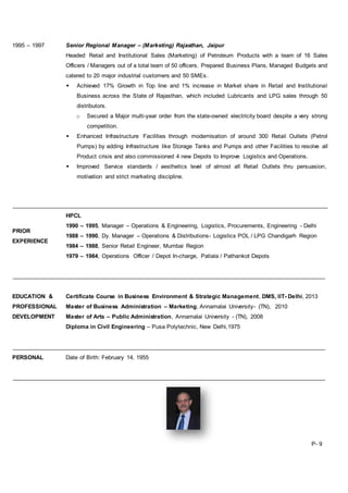 1995 – 1997 Senior Regional Manager – (Marketing) Rajasthan, Jaipur
Headed Retail and Institutional Sales (Marketing) of Petroleum Products with a team of 16 Sales
Officers / Managers out of a total team of 50 officers. Prepared Business Plans, Managed Budgets and
catered to 20 major industrial customers and 50 SMEs.
 Achieved 17% Growth in Top line and 1% increase in Market share in Retail and Institutional
Business across the State of Rajasthan, which included Lubricants and LPG sales through 50
distributors.
o Secured a Major multi-year order from the state-owned electricity board despite a very strong
competition.
 Enhanced Infrastructure Facilities through modernisation of around 300 Retail Outlets (Petrol
Pumps) by adding Infrastructure like Storage Tanks and Pumps and other Facilities to resolve all
Product crisis and also commissioned 4 new Depots to Improve Logistics and Operations.
 Improved Service standards / aesthetics level of almost all Retail Outlets thru persuasion,
motivation and strict marketing discipline.
PRIOR
EXPERIENCE
HPCL
1990 – 1995, Manager – Operations & Engineering, Logistics, Procurements, Engineering - Delhi
1988 – 1990, Dy. Manager – Operations & Distributions- Logistics POL / LPG Chandigarh Region
1984 – 1988, Senior Retail Engineer, Mumbai Region
1979 – 1984, Operations Officer / Depot In-charge, Patiala / Pathankot Depots
EDUCATION &
PROFESSIONAL
DEVELOPMENT
Certificate Course in Business Environment & Strategic Management, DMS, IIT- Delhi, 2013
Master of Business Administration – Marketing, Annamalai University- (TN), 2010
Master of Arts – Public Administration, Annamalai University - (TN), 2008
Diploma in Civil Engineering – Pusa Polytechnic, New Delhi,1975
PERSONAL Date of Birth: February 14, 1955
P- 9
 
