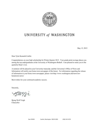 Box 355850                    Seattle, Washington  98195‐5850                (206) 543‐5378 
 
 
 
 
 
 
May 12, 2015
Dear Tyler Kenneth Carlile:
Congratulations on your high scholarship for Winter Quarter 2015. Your grade point average places you
among the top undergraduates at the University of Washington Bothell. I am pleased to name you to the
quarterly Dean’s List.
A notation will be placed in your University transcript, and the University's Office of News and
Information will notify your home town newspaper of this honor. For information regarding the release
of information to your home town newspaper, please visit http://www.washington.edu/news/uw-
hometown-news/
Best wishes for your continued academic success.
Sincerely,
 
Bjong Wolf Yeigh
Chancellor
 
