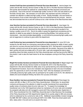 Jessica Fontil has been promoted to Financial Services Associate II. Jessica began her
career with the AIG Annuity Service Center on May 28, 2014 in the New Business Department.
She quickly demonstrated her aptitude for understanding the New Business processes and
procedures. Due to this and her immediate high quality scores of 1.83% she was asked to join
the Index Annuity team. Her transition on to the team was seamless and she continued to
maintain her attention to detail and high quality of work. Shortly thereafter, she was trained on
the procedure of one screen check apply and has successfully learned this process. Jessica
has demonstrated that she is and will continue to be a vital member of the New Business team.
Jose Sanchez has been promoted to Financial Services Associate II. Jose began his
career with the AIG Annuity Service Center on July 14, 2014 in the New Business Department.
He effectively learned and understood the New Business processes which resulted in him
having a quality score of 3.4%. Due to his ability to grasp the department procedures and his
attention to detail he was added to the team processing Reg 60/New York policies and the
closing team. Jose demonstrates dependability, a commitment to processing high quality work
and an eagerness to continue to grow within the department.
Leah Perkins has been promoted to Financial Services Associate II. In June 2013 she
worked for the AIG family as a temporary associate and after showing her ability to learn quickly
and drive for success she was hired full time in September 2013. She learned to assemble the
Variable contracts and work all the reports associated with her position. Because of her ability to
learn quickly and work accurately with a 2% error ratio, Leah was assigned the task to learn
everything about the Index products for the Policy Assembly team and has become the SME for
this product. Leah is also the head trainer for all new employees coming to the Policy Assembly
team.
Magali Hernandez has been promoted to Financial Services Associate II. Magali began her
career with the AIG Annuity Service Center on October 09, 2013 in the New Business
Department. She demonstrated her ability early on by quickly learning and understanding how
the department functions. Due to her motivation and eagerness to learn she was immediately
given the opportunity to work on the Index Annuity Team. She has displayed commitment to
continually producing high quality work as portrayed by her quality score of 2%. Her attention to
details and sound analytical thinking has led to her success on the team.
Ross Hamilton has been promoted to Financial Services Associate II. Ross began his
career with AIG on May 6, 2013 on the Policy Assembly team. While there, he assembled
contracts and because of his attention to detail he quickly transitioned from assembling to
quality review of contracts where his error ratio was 1%. To expand his knowledge he
transitioned over to the 1035 department where he maintained a 2% error ratio and completed
his assigned calls daily and still managed to assist with Policy Assembly tasks September of
2014, Ross transitioned from the 1035/Policy Assembly team to New Business His knowledge
of the Policy Assembly and 1035 departments helped him to quickly adapt to NB core process
which is evidenced by his current error ratio of 3%. Additional responsibilities include managing
the AMA NB ODF mailbox and reconciling all ODF’s from DMC. Ross has shown great work
ethic, takes pride in his work and is an asset to the team.
 