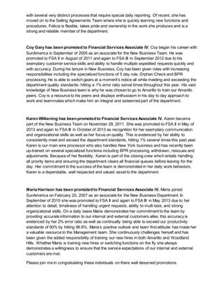 with several very distinct processes that require special daily reporting. Of recent, she has
moved on to the Selling Agreements Team where she is quickly learning new functions and
procedures. Felicia is flexible, takes pride and ownership in the work she produces and is a
strong and reliable member of the department.
Coy Gary has been promoted to Financial Services Associate IV. Coy began his career with
SunAmerica in September of 2005 as an associate for the New Business Team. He was
promoted to FSA II in August of 2011 and again to FSA III in September 2012 due to his
exemplary customer service skills and ability to handle multiple expedited requests quickly and
with accuracy. During his tenure in New Business, Coy has been given roles with increasing
responsibilities including the specialized functions of 5 day rule, Orphan Check and BPR
processing. He is able to switch gears at a moment’s notice all while meeting and exceeding the
department quality standards- hitting a 1% error ratio serval times throughout this year. His vast
knowledge of New Business team is why he was chosen to go to Amarillo to train our Amarillo
peers. Coy is a resource to his peers and displays enthusiasm in his day to day approach to
work and teammates which make him an integral and esteemed part of the department.
Karen Wilkening has been promoted to Financial Services Associate IV. Karen became
part of the New Business Team on November 28, 2011. She was promoted to FSA II in May of
2013 and again to FSA III in October of 2013 as recognition for her exemplary communication
and organizational skills as well as her focus on quality. This is evidenced by her ability to
consistently meet and exceed the department standards, hitting 1% several times this past year.
Karen is our main wire processor who also handles New York business and has recently been
up-trained on several specialized functions including BPR processing, withdrawn, reissues and
adjustments. Because of her flexibility, Karen is part of the closing crew which entails handling
all priority items and ensuring the department clears all financial queues before leaving for the
day. Her commitment to the success of the team is demonstrated in her daily work behaviors.
Karen is a dependable, well respected and valued asset to the department.
Maria Harrison has been promoted to Financial Services Associate IV. Maria joined
SunAmerica on February 20, 2007 as an associate for the New Business Department. In
September of 2010 she was promoted to FSA II and again to FSA III in May 2013 due to her
attention to detail, timeliness of handling urgent requests, ability to multi task, and strong
organizational skills. On a daily basis Maria demonstrates her commitment to the team by
providing accurate information to our internal and external customers alike; this accuracy is
evidenced by her 2% error ratio as well as continually being able to exceed our productivity
standards of 90% by hitting 96.8%. Maria’s positive outlook and team first attitude has made her
a valuable resource to the Management team. She continuously challenges herself and has
been given the added responsibility of training our new hires in both Amarillo and Woodland
Hills. Whether Maria is training new hires or switching functions on the fly she always
demonstrates a willingness to ensure that the service expectations of our internal and external
customers are met.
Please join me in congratulating these individuals on there well deserved promotions.
 