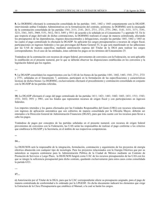 10 GACETA OFICIAL DE LA CIUDAD DE MÉXICO 1° de Agosto de 2016
8. La DGRMSG efectuará la contratación consolidada de las partidas: 1441, 1442 y 1443 conjuntamente con la DGADP,
interviniendo ambas Unidades Administrativas en la formalización del contrato, asimismo, la DGRMSG será la encargada
de la contratación consolidada de las partidas 1541, 2111, 2141, 2611, 2711, 2721, 2751, 2961, 3141, 3151, 3171, 3191,
3231, 3361, 3451, 3969, 5151, 5412, 5413, 5491 y 5911 de acuerdo a lo señalado en el Lineamiento 7 y apartado VI. En lo
que respecta al pago derivado de dichas contrataciones, la DGRMSG realizará el cargo de manera centralizada, afectando
los presupuestos de las dependencias, órganos desconcentrados y delegaciones, excepto las partidas 1441, 1442 y 1443 en
las cuales el pago centralizado lo efectuará la DGADP. Se aplicarán los cargos presupuestarios a recursos de origen fiscal,
participaciones en ingresos federales y los que provengan del Ramo General 33, lo que será manifestado en las adhesiones
por las UAS de manera específica, mediante autorización expresa del Titular de la DGA para realizar los cargos
correspondientes. En el caso de las entidades, éstas cubrirán los pagos en los términos del Lineamiento 25.
Tratándose de la contratación con recursos de origen federal, provenientes de convenios con la Federación, no será aplicable
lo establecido en el presente numeral, por lo que se deberán observar las disposiciones establecidas en los convenios y la
legislación federal que los regulen.
…
9. La DGADP consolidará los requerimientos con las UAS de los bienes de las partidas 1441, 1442, 1443, 1541, 2711, 2721
y 2751, señaladas en el lineamiento 7, asimismo, participará en la formulación de las especificaciones y características
técnicas de dichos bienes: La DGRMSG, exclusivamente efectuará el procedimiento y contratación consolidada en conjunto
con la DGADP de las partidas referidas.
…
10. La DGADP efectuará el cargo del pago centralizado de las partidas 1411; 1421; 1441; 1442; 1443; 1431; 1511; 1543;
1531; 3432; 3951 y 3981, con los fondos que representen recursos de origen fiscal y con participaciones en ingresos
federales.
Los importes retenidos y los gastos efectuados por las Unidades Responsables del Gasto (URG) con recursos relacionados
con ingresos de aplicación automática que son cubiertos de manera consolidada por la Oficialía Mayor, deberán ser
enterados a la Dirección General de Administración Financiera (DGAF), para que ésta cuente con los recursos para llevar a
cabo los pagos.
Tratándose de pagos por conceptos de las partidas señaladas en el presente numeral, con recursos de origen federal
provenientes de convenios con la Federación, las UAS serán las responsables de realizar el pago conforme a los criterios
que establezca la DGADP y la Secretaría, en el ámbito de sus respectivas competencias.
...
14…
La DGSUSOS será la responsable de la integración, formulación, contratación y seguimiento de los proyectos de energía
eléctrica abastecida con cualquier tipo de tecnología. Para los proyectos relacionados con la Energía Eléctrica que por su
naturaleza se requiera contratarse para la Administración Pública de la Ciudad de México mediante un Contrato de
Prestación de Servicios a Largo Plazo, la DGSUSOS fungirá como UAC de los recursos presupuestales de las UAS con los
que se integre la suficiencia presupuestal para dicho contrato, quedando exclusivamente para estos casos como consolidada
la partida 6321.
…
17…
c) Autorización por el Titular de la DGA, para que la UAC correspondiente afecte su presupuesto asignado, para el pago de
manera centralizada de conformidad a lo ordenado por la LPGEDF. En dicho documento indicará los elementos que exige
la Estructura de la Clave Presupuestaria que establece el Manual, a la cual se harán los cargos.
 