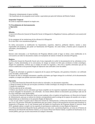 1° de Agosto de 2016 GACETA OFICIAL DE LA CIUDAD DE MÉXICO 101
• Renunciar voluntariamente al apoyo recibido.
• Ser beneficiaria de otro programa social similar o equivalente por parte del Gobierno del Distrito Federal.
Suspensión Temporal
No existe la suspensión temporal en ningún caso.
VI. Procedimientos de Instrumentación
a. Operación
6.1
Difusión.
A través de la Dirección General de Desarrollo Social, la Delegación La Magdalena Contreras, publicará la convocatoria del
Programa:
En las mamparas de las instalaciones de las oficinas de la Delegación
En el sitio Web: www.mcontreras.df.gob.mx
En dicha convocatoria se establecerán los lineamientos, requisitos, objetivos, población objetivo, montos y áreas
responsables del programa, para poder ser beneficiarias del Programa. Así como fechas y horarios para la recepción de
solicitudes y documentación.
Acceso
Quienes estén interesadas a ser beneficiarias del Programa deberán acudir al lugar en fecha y hora establecidas en la
convocatoria con todos los documentos citados con el propósito de realizar el trámite de solicitud al Programa.
Registro.
La Dirección General de Desarrollo Social será el área responsable de recibir la documentación de las solicitantes en los
lugares y fechas determinadas en la convocatoria, de otorgar un número de folio para corroborar el órden cronológico,
integrar los expedientes, verificar que se cumpla con todos los requisitos, y dar aviso a aquellos solicitantes que por los
criterios establecidos en las presentes Reglas de Operación sean calificados como favorables.
Notas.
El registro de solicitudes no garantiza la asignación de los apoyos del Programa, sólo garantiza el derecho a ser calificado
como favorable o desfavorable.
El número de folio se entregará únicamente a aquellas solicitantes que hagan entrega de su solicitud y de la documentación
completa, en ningún caso podrán reservarse números de folio.
Operación.
1. La Dirección General de Desarrollo Social recibe las solicitudes y los documentos requeridos.
2. Otorga un número de folio que servirá para corroborar el orden cronológico de entrega de solicitudes y documentación.
3. Integra los expedientes.
4. Revisa cada una de las solicitudes.
5. Elabora una relación con los solicitantes que hayan cumplido con los requisitos respetando estrictamente el orden en que
se hayan entregado los documentos y las solicitudes. Asi mismo deberá elaborar un documento que justifique cada uno de
los casos calificados como desfavorables.
6. La Dirección General de Desarrollo Social enviará mediante oficio el padrón de beneficiarias a la Dirección de General
de Administración, para que se realicen los trámites correspondientes para la entrega de los apoyos de acuerdo con su tipo y
temporalidad que se determinan en las presentes Reglas de Operación.
7. Una vez que realice la gestión ante la Dirección General de Administración, la Dirección General de Desarrollo Social
dará aviso a las personas calificadas favorablemente para que asistan a firmar la documentación necesaria para formalizar su
integración al Programa, con lo cual formaran parte del padrón de beneficiarias del Programa durante el ejercicio fiscal
2016, quedando sujetas a cumplir con los requisitos de permanencia establecidos en estas Reglas de Operación.
9. La Dirección General de Desarrollo Social, publicará en el sitio www. mcontreras.df.gob.mx, así como en el Sistema de
Información del Desarrollo del Distrito Federal y en la Gaceta Oficial del Distrito Federal, el padrón de beneficiarias en su
versión pública, para que sea del conocimiento de cualquier interesada.
 