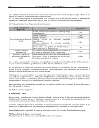 102 GACETA OFICIAL DE LA CIUDAD DE MÉXICO 1° de Agosto de 2016
10. La Dirección General de Administración realizará los trámites necesarios para la entrega en tiempo y forma de los
apoyos, de acuerdo con el cronograma elaborado para estos fines.
11. Las Direcciones Generales de Administración y de Desarrollo Social se encargará de procesar la documentación
necesaria para comprobar la realización del pago, así como de los diversos instrumentos de recolección de datos.
6.2 Unidades Administrativas Responsables de implementación
Unidad Administrativa
Responsable
Actividades Temporalidad
Dirección General de Desarrollo
Social
Recibir solicitudes y documentación completa y otorgar
números de folio
5 días
Integrar expedientes 5 días
Revisar expedientes 10 días
Elaborar relación de solicitudes calificadas
favorablemente
Elaborar justificación de solicitudes calificadas
desfavorablemente.
3 días
Enviar oficio con padrón de beneficiarias(os) a
Dirección General de Administración
1 día
Dirección General de
Administración
Realizar los trámites correspondientes para la entrega de
los apoyos de acuerdo con su tipo y temporalidad
8 días
Direcciones Generales de
Administración y Desarrollo
Social
Dar aviso a las personas calificadas favorablemente para
que asistan a firmar la documentación necesaria para
formalizar su integración al Programa
10 días
6.3 Los datos personales de las beneficiarias son resguardados de acuerdo a lo establecido en la Ley de Transparencia y
Acceso a la Información Pública, y de Protección de Datos Personales del Distrito Federal.
6.4. De igual forma se establece que de acuerdo con el artículo 38 de la Ley de Desarrollo Social del Distrito Federal, y
artículo 60 de su Reglamento, todo material de difusión, cartas compromiso y otros instrumentos que se suscriban o
formalicen con ellos, deben llevar impreso la siguiente leyenda:
“Este programa es de carácter público, no es patrocinado ni promovido por partido político alguno y sus recursos provienen
de los impuestos que pagan todos los contribuyentes. Está prohibido el uso de este programa con fines políticos, electorales,
de lucro y otros distintos a los establecidos. Quien haga uso indebido de los recursos de este programa en el Distrito Federal,
será sancionado de acuerdo a la Ley aplicable y ante la autoridad competente”
La documentación antes descrita deberá entregarla una vez que haya cumplido con los requisitos de acceso al programa y
haya sido aceptado en el mismo.
6.5. Todos los trámites son gratuitos.
b. Supervisión y Control
La supervisión y control de este Programa Social se realizará a través de la base de datos que contendrá el padrón de
beneficiarias del Programa, que será el medio para contactarlos y hacer de su conocimiento las fechas de entrega de los
apoyos sociales, así como de actividades relacionadas con el Programa.
Asimismo, mediante la aplicación de instrumentos de recolección de datos que se aplicarán a un grupo muestra de las
beneficiarias, se podrá supervisar el funcionamiento del programa conforme a indicadores de eficacia y eficiencia.
La unidad administrativa responsable de realizar la supervisión y control es la Dirección General de Desarrollo Social.
VII. Procedimiento de Queja o Inconformidad
El ciudadano que deseé interponer una queja lo podrá hacer de la forma siguiente:
 
