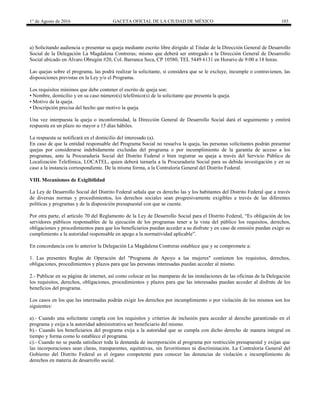 1° de Agosto de 2016 GACETA OFICIAL DE LA CIUDAD DE MÉXICO 103
a) Solicitando audiencia o presentar su queja mediante escrito libre dirigido al Titular de la Dirección General de Desarrollo
Social de la Delegación La Magdalena Contreras; mismo que deberá ser entregado a la Dirección General de Desarrollo
Social ubicado en Álvaro Obregón #20, Col. Barranca Seca, CP 10580, TEL 5449 6131 en Horario de 9:00 a 18 horas.
Las quejas sobre el programa, las podrá realizar la solicitante, si considera que se le excluye, incumple o contravienen, las
disposiciones previstas en la Ley y/o el Programa.
Los requisitos mínimos que debe contener el escrito de queja son:
• Nombre, domicilio y en su caso número(s) telefónico(s) de la solicitante que presenta la queja.
• Motivo de la queja.
• Descripción precisa del hecho que motivo la queja.
Una vez interpuesta la queja o inconformidad, la Dirección General de Desarrollo Social dará el seguimiento y emitirá
respuesta en un plazo no mayor a 15 días hábiles.
La respuesta se notificará en el domicilio del interesado (a).
En caso de que la entidad responsable del Programa Social no resuelva la queja, las personas solicitantes podrán presentar
quejas por considerarse indebidamente excluidas del programa o por incumplimiento de la garantía de acceso a los
programas, ante la Procuraduría Social del Distrito Federal o bien registrar su queja a través del Servicio Público de
Localización Telefónica, LOCATEL, quien deberá turnarla a la Procuraduría Social para su debida investigación y en su
caso a la instancia correspondiente. De la misma forma, a la Contraloría General del Distrito Federal.
VIII. Mecanismos de Exigibilidad
La Ley de Desarrollo Social del Distrito Federal señala que es derecho las y los habitantes del Distrito Federal que a través
de diversas normas y procedimientos, los derechos sociales sean progresivamente exigibles a través de las diferentes
políticas y programas y de la disposición presupuestal con que se cuente.
Por otra parte, el artículo 70 del Reglamento de la Ley de Desarrollo Social para el Distrito Federal, “Es obligación de los
servidores públicos responsables de la ejecución de los programas tener a la vista del público los requisitos, derechos,
obligaciones y procedimientos para que los beneficiarios puedan acceder a su disfrute y en caso de omisión puedan exigir su
cumplimiento a la autoridad responsable en apego a la normatividad aplicable”.
En concordancia con lo anterior la Delegación La Magdalena Contreras establece que y se compromete a:
1. Las presentes Reglas de Operación del "Programa de Apoyo a las mujeres" contienen los requisitos, derechos,
obligaciones, procedimientos y plazos para que las personas interesadas puedan acceder al mismo.
2.- Publicar en su página de internet, así como colocar en las mamparas de las instalaciones de las oficinas de la Delegación
los requisitos, derechos, obligaciones, procedimientos y plazos para que las interesadas puedan acceder al disfrute de los
beneficios del programa.
Los casos en los que las interesadas podrán exigir los derechos por incumplimiento o por violación de los mismos son los
siguientes:
a).- Cuando una solicitante cumpla con los requisitos y criterios de inclusión para acceder al derecho garantizado en el
programa y exija a la autoridad administrativa ser beneficiario del mismo.
b).- Cuando los beneficiarios del programa exija a la autoridad que se cumpla con dicho derecho de manera integral en
tiempo y forma como lo establece el programa.
c).- Cuando no se pueda satisfacer toda la demanda de incorporación al programa por restricción presupuestal y exijan que
las incorporaciones sean claras, transparentes, equitativas, sin favoritismos ni discriminación. La Contraloría General del
Gobierno del Distrito Federal es el órgano competente para conocer las denuncias de violación e incumplimiento de
derechos en materia de desarrollo social.
 