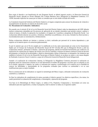 104 GACETA OFICIAL DE LA CIUDAD DE MÉXICO 1° de Agosto de 2016
Para exigir el derecho a ser beneficiaria de este Programa Social, se deberá ingresar escrito a la Dirección General de
Desarrollo Social, ubicada en Álvaro Obregón #20, Colonia Barranca Seca, Delegación La Magdalena Contreras, C.P.
10580; haciendo explícitas las causas por la cuales se considera que se está siendo excluido del mismo.
La Contraloría General del Gobierno del Distrito Federal es el órgano competente para conocer las denuncias de violación e
incumplimiento de derechos en materia de desarrollo social.
IX. Mecanismos de Evaluación e Indicadores
De acuerdo con el artículo 42 de la Ley de Desarrollo Social del Distrito Federal, todas las dependencias del GDF deberán
realizar evaluaciones entendidas por los procesos de aplicación de un método sistemático que permite conocer, explicar y
valorar al menos, el diseño, la operación, los resultados y el impacto de la política y programas de Desarrollo Social. Las
evaluaciones deberán detectar sus aciertos y fortalezas, identificar sus problemas y en su caso, formular las observaciones y
recomendaciones para su reorientación y fortalecimiento.
Dichas evaluaciones deberán ser internas y externas; es decir, realizadas por personal de la misma dependencia y por
expertos en la materia ajenos a la estructura gubernamental.
Es por lo anterior que con el fin de cumplir por lo establecido en la ley antes mencionada así como en los lineamientos
fijados por el Consejo de Evaluación del Desarrollo Social del D.F (Evalúa DF) que la Delegación llevará a cabo las
evaluaciones internas pertinentes al diseño y operación del programa, además de formular herramientas que conlleven a la
realización de evaluaciones de impacto del mismo con el fin de contribuir a mejorar de manera continua la toma de decisión
del programa, en función de las prioridades y objetivos determinados; dichas evaluaciones se entregarán a las instancias que
establece el artículo 42 de la Ley de Desarrollo Social para el Distrito Federal, en un plazo no mayor a seis meses después
de finalizado el ejercicio fiscal, lo anterior a cargo de la Dirección General de Desarrollo Social delegacional.
Aunado a la realización de evaluaciones internas, la Delegación La Magdalena Contreras procurará la realización un
programa anual de evaluaciones externas en el cual determinará el nombre del programa o acciones que se evaluarán ya sea
en su diseño, operación o impacto, las cuales se realizarán por expertos o profesionales en la materia con la finalidad de
conocer las debilidades y oportunidades de los programas evaluados para verificar su continuidad o en su caso
modificaciones para su mejor resultado.
Para la construcción de los indicadores se seguirá la metodología del Marco Lógico, utilizando instrumentos de evaluación
cuantitativa y cualitativa.
Se fijan los indicadores de cumplimiento de metas asociadas al objetivo general, los objetivos específicos y las metas, los
cuales permitirán la evaluación del cumplimiento, el desempeño y operación del programa.
Con base en la Metodología de Marco Lógico, se señala el Fin, Propósito, Componentes y Actividades así como sus
indicadores para dar seguimiento y evaluar el programa, todo lo anterior se indica en el siguiente cuadro:
 