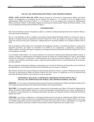 108 GACETA OFICIAL DE LA CIUDAD DE MÉXICO 1° de Agosto de 2016
ESCUELA DE ADMINISTRACIÓN PÚBLICA DEL DISTRITO FEDERAL
MTRO. LEÓN ACEVES DÍAZ DE LEÓN, Director General de la Escuela de Administración Pública del Distrito
Federal, con fundamento en lo dispuesto por los artículos 54, fracción I, y 71, fracción I, de la Ley Orgánica de la
Administración Pública del Distrito Federal; 13 y 32, fracción I, de la Ley Orgánica de la Escuela de Administración
Pública del Distrito Federal; 10 del Estatuto Orgánico de la Escuela de Administración Pública del Distrito Federal; y 35 de
la Ley de Planeación del Desarrollo del Distrito Federal, y
CONSIDERANDO
Que el Jefe de Gobierno ejercerá la facultad de conducir y coordinar la planeación del desarrollo de la Ciudad de México a
través del Comité de Planeación.
Que el 11 de septiembre de 2013, se publicó en la entonces Gaceta Oficial del Distrito Federal, el Acuerdo por el que se
aprueba el Programa General de Desarrollo del Distrito Federal 2013-2018, que establece los objetivos, metas y líneas de
acción que servirán de base para la definición e implementación de las políticas públicas de la Ciudad de México hasta el
2018.
Que los programas institucionales son los documentos que desagregan a mediano y corto plazo los objetivos y metas de los
programas sectoriales, que regirán sus actividades en el ámbito de sus competencias y atribuciones, conteniendo las
políticas públicas necesarias para lograr lo dispuesto en el Programa General de Desarrollo del Distrito Federal 2013-2018 y
en los programas sectoriales.
Las actividades institucionales y las acciones generales de la Escuela de Administración Pública del Distrito Federal, se
orientan a impulsar la implementación del Programa Sectorial de mejora de la Gestión Pública 2013-2018 y del Programa
Sectorial de Capacitación, Certificación y Profesionalización de las Personas Servidoras Públicas 2013-2018, los cuales
conciben como condición esencial para avanzar y lograr una gestión pública efectiva, la profesionalización de las personas
servidoras públicas.
Que los programas institucionales deberán ser presentados ante el Comité de Planeación del Desarrollo, por los titulares de
las Dependencias o de los Órganos de Gobierno de la Entidad de que se trate para su validación.
Que mediante Acuerdo del Comité de Planeación del Desarrollo del Distrito Federal, se aprobó el Programa Institucional de
la Escuela de Administración Pública del Distrito Federal 2016-2018, acorde a lo establecido en la Ley de Planeación del
Desarrollo del Distrito Federal, y por lo anterior se emite el siguiente:
AVISO POR EL QUE SE DA A CONOCER EL PROGRAMA INSTITUCIONAL DE LA
ESCUELA DE ADMINISTRACIÓN PÚBLICA DEL DISTRITO FEDERAL 2016-2018
PRIMERO.- Se da a conocer el Programa Institucional de la Escuela de Administración Pública del Distrito Federal 2016-
2018, organismo descentralizado de la Administración Pública de la Ciudad de México.
SEGUNDO.- Los programas operativos anuales y anteproyectos de presupuesto que elabore la Escuela de Administración
Pública del Distrito Federal deberán destinar los recursos presupuestarios correspondientes para el eficaz cumplimiento de
los objetivos y metas planteados en el Programa Institucional, que deriva del Programa General de Desarrollo del Distrito
Federal 2013-2018.
TERCERO.- Los alcances establecidos en el Programa Institucional de la Escuela de Administración Pública del Distrito
Federal 2016-2018, estarán en función de la disponibilidad presupuestal del Gobierno de la Ciudad de México, por lo que
las Unidades Responsables del Gasto determinarán las acciones para lograr dichos alcances, supeditándose a su capacidad
operativa y presupuesto autorizado, evitando en todo momento contraer compromisos que excedan a estos.
 
