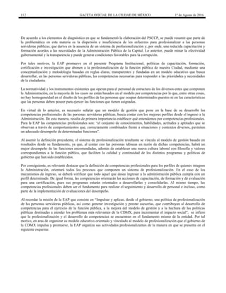 112 GACETA OFICIAL DE LA CIUDAD DE MÉXICO 1° de Agosto de 2016
De acuerdo a los elementos de diagnóstico en que se fundamentó la elaboración del PSCCP, se puede resumir que parte de
la problemática en esta materia es la dispersión e insuficiencia de los esfuerzos para profesionalizar a las personas
servidoras públicas, que deriva en la ausencia de un sistema de profesionalización y, por ende, una reducida capacitación y
formación acordes a las necesidades de la Administración Pública de la Capital. Lo anterior, puede minar la efectividad
gubernamental y la transparencia y puede generar condiciones favorables para la corrupción.
Por tales motivos, la EAP promueve en el presente Programa Institucional, políticas de capacitación, formación,
certificación e investigación que abonen a la profesionalización de la función pública de nuestra Ciudad, mediante una
conceptualización y metodología basadas en reglas claras, transparentes y fundadas en un modelo educativo que busca
desarrollar, en las personas servidoras públicas, las competencias necesarias para responder a las prioridades y necesidades
de la ciudadanía.
La normatividad y los instrumentos existentes que operan para el personal de estructura de los diversos entes que componen
la Administración, en la mayoría de los casos no están basados en el modelo por competencias por lo que, entre otras cosas,
no hay homogeneidad en el diseño de los perfiles de las personas que ocupan determinados puestos ni en las características
que las personas deben poseer para ejercer las funciones que tienen asignadas.
En virtud de lo anterior, es necesario señalar que un modelo de gestión que pone en la base de su desarrollo las
competencias profesionales de las personas servidoras públicas, busca contar con los mejores perfiles desde el ingreso a la
Administración. De esta manera, resulta de primera importancia establecer qué entendemos por competencias profesionales.
Para la EAP las competencias profesionales son: “el conjunto de conocimientos, habilidades, actitudes y aptitudes que se
observan a través de comportamientos que, correctamente combinados frente a situaciones y contextos diversos, permiten
un adecuado desempeño de determinadas funciones”.
Al asumir la definición precedente, el sistema de profesionalización resultante se vincula al modelo de gestión basado en
resultados desde su fundamento, ya que, al contar con las personas idóneas en razón de dichas competencias, habrá un
mejor desempeño de las funciones encomendadas, además de establecer una nueva cultura laboral con filosofía y valores
correspondientes a la función pública, que faciliten la calidad y continuidad de los distintos programas y políticas de
gobierno que han sido establecidos.
Por consiguiente, es relevante destacar que la definición de competencias profesionales para los perfiles de quienes integren
la Administración, orientará todos los procesos que componen un sistema de profesionalización. En el caso de los
mecanismos de ingreso, se deberá verificar que todo aquel que desee ingresar a la administración pública cumpla con un
perfil determinado. De igual forma, las competencias orientarán las acciones de capacitación, de formación y de evaluación
para una certificación, pues sus programas estarán orientados a desarrollarlas y consolidarlas. Al mismo tiempo, las
competencias profesionales deben ser el fundamento para realizar el seguimiento y desarrollo de personal e incluso, como
parte de la implementación de evaluaciones del desempeño.
Al recordar la misión de la EAP que consiste en “Impulsar y aplicar, desde el gobierno, una política de profesionalización
de las personas servidoras públicas, así como generar investigación y prestar asesorías, que contribuyan al desarrollo de
competencias para el ejercicio de la función pública, a la mejora del modelo de gestión y a la hechura de las políticas
públicas destinadas a atender los problemas más relevantes de la CDMX, para incrementar el impacto social”, se infiere
que la profesionalización y el desarrollo de competencias se encuentran en el fundamento mismo de la entidad. Por tal
motivo, en aras de organizar su modelo educativo orientado y vinculado al modelo de profesionalización que el gobierno de
la CDMX impulsa y promueve, la EAP organiza sus actividades profesionalizantes de la manera en que se presenta en el
siguiente esquema:
 