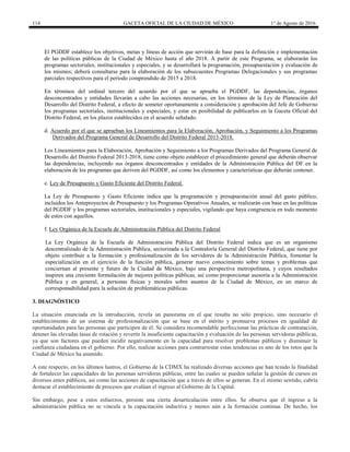 114 GACETA OFICIAL DE LA CIUDAD DE MÉXICO 1° de Agosto de 2016
El PGDDF establece los objetivos, metas y líneas de acción que servirán de base para la definición e implementación
de las políticas públicas de la Ciudad de México hasta el año 2018. A partir de este Programa, se elaborarán los
programas sectoriales, institucionales y especiales, y se desarrollará la programación, presupuestación y evaluación de
los mismos; deberá consultarse para la elaboración de los subsecuentes Programas Delegacionales y sus programas
parciales respectivos para el periodo comprendido de 2015 a 2018.
En términos del ordinal tercero del acuerdo por el que se aprueba el PGDDF, las dependencias, órganos
desconcentrados y entidades llevarán a cabo las acciones necesarias, en los términos de la Ley de Planeación del
Desarrollo del Distrito Federal, a efecto de someter oportunamente a consideración y aprobación del Jefe de Gobierno
los programas sectoriales, institucionales y especiales, y estar en posibilidad de publicarlos en la Gaceta Oficial del
Distrito Federal, en los plazos establecidos en el acuerdo señalado.
d. Acuerdo por el que se aprueban los Lineamientos para la Elaboración, Aprobación, y Seguimiento a los Programas
Derivados del Programa General de Desarrollo del Distrito Federal 2013-2018.
Los Lineamientos para la Elaboración, Aprobación y Seguimiento a los Programas Derivados del Programa General de
Desarrollo del Distrito Federal 2013-2018, tiene como objeto establecer el procedimiento general que deberán observar
las dependencias, incluyendo sus órganos desconcentrados y entidades de la Administración Pública del DF en la
elaboración de los programas que deriven del PGDDF, así como los elementos y características que deberán contener.
e. Ley de Presupuesto y Gasto Eficiente del Distrito Federal.
La Ley de Presupuesto y Gasto Eficiente indica que la programación y presupuestación anual del gasto público,
incluidos los Anteproyectos de Presupuesto y los Programas Operativos Anuales, se realizarán con base en las políticas
del PGDDF y los programas sectoriales, institucionales y especiales, vigilando que haya congruencia en todo momento
de estos con aquellos.
f. Ley Orgánica de la Escuela de Administración Pública del Distrito Federal
La Ley Orgánica de la Escuela de Administración Pública del Distrito Federal indica que es un organismo
descentralizado de la Administración Pública, sectorizada a la Contraloría General del Distrito Federal, que tiene por
objeto contribuir a la formación y profesionalización de los servidores de la Administración Pública, fomentar la
especialización en el ejercicio de la función pública, generar nuevo conocimiento sobre temas y problemas que
conciernan al presente y futuro de la Ciudad de México, bajo una perspectiva metropolitana, y cuyos resultados
inspiren una creciente formulación de mejores políticas públicas, así como proporcionar asesoría a la Administración
Pública y en general, a personas físicas y morales sobre asuntos de la Ciudad de México, en un marco de
corresponsabilidad para la solución de problemáticas públicas.
3. DIAGNÓSTICO
La situación enunciada en la introducción, revela un panorama en el que resulta no sólo propicio, sino necesario el
establecimiento de un sistema de profesionalización que se base en el mérito y promueva procesos en igualdad de
oportunidades para las personas que participen de él. Se considera recomendable perfeccionar las prácticas de contratación,
detener las elevadas tasas de rotación y revertir la insuficiente capacitación y evaluación de las personas servidoras públicas,
ya que son factores que pueden incidir negativamente en la capacidad para resolver problemas públicos y disminuir la
confianza ciudadana en el gobierno. Por ello, realizar acciones para contrarrestar estas tendencias es uno de los retos que la
Ciudad de México ha asumido.
A este respecto, en los últimos lustros, el Gobierno de la CDMX ha realizado diversas acciones que han tenido la finalidad
de fortalecer las capacidades de las personas servidoras públicas, entre las cuales se pueden señalar la gestión de cursos en
diversos entes públicos, así como las acciones de capacitación que a través de ellos se generan. En el mismo sentido, cabría
destacar el establecimiento de procesos que evalúan el ingreso al Gobierno de la Capital.
Sin embargo, pese a estos esfuerzos, persiste una cierta desarticulación entre ellos. Se observa que el ingreso a la
administración pública no se vincula a la capacitación inductiva y menos aún a la formación continua. De hecho, los
 