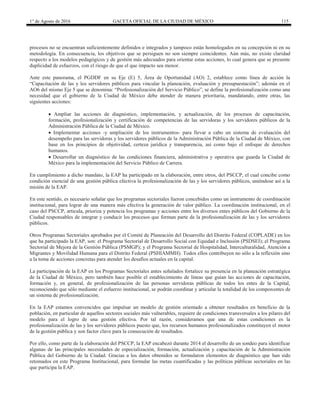 1° de Agosto de 2016 GACETA OFICIAL DE LA CIUDAD DE MÉXICO 115
procesos no se encuentran suficientemente definidos e integrados y tampoco están homologados en su concepción ni en su
metodología. En consecuencia, los objetivos que se persiguen no son siempre coincidentes. Aún más, no existe claridad
respecto a los modelos pedagógicos y de gestión más adecuados para orientar estas acciones, lo cual genera que se presente
duplicidad de esfuerzos, con el riesgo de que el que impacto sea menor.
Ante este panorama, el PGDDF en su Eje (E) 5, Área de Oportunidad (AO) 2, establece como línea de acción la
“Capacitación de las y los servidores públicos para vincular la planeación, evaluación y presupuestación”; además en el
AO6 del mismo Eje 5 que se denomina: “Profesionalización del Servicio Público”, se define la profesionalización como una
necesidad que el gobierno de la Ciudad de México debe atender de manera prioritaria, mandatando, entre otras, las
siguientes acciones:
 Ampliar las acciones de diagnóstico, implementación, y actualización, de los procesos de capacitación,
formación, profesionalización y certificación de competencias de las servidoras y los servidores públicos de la
Administración Pública de la Ciudad de México.
 Implementar acciones -y ampliación de los instrumentos- para llevar a cabo un sistema de evaluación del
desempeño para las servidoras y los servidores públicos de la Administración Pública de la Ciudad de México, con
base en los principios de objetividad, certeza jurídica y transparencia, así como bajo el enfoque de derechos
humanos.
 Desarrollar un diagnóstico de las condiciones financiera, administrativa y operativa que guarda la Ciudad de
México para la implementación del Servicio Público de Carrera.
En cumplimiento a dicho mandato, la EAP ha participado en la elaboración, entre otros, del PSCCP, el cual concibe como
condición esencial de una gestión pública efectiva la profesionalización de las y los servidores públicos, uniéndose así a la
misión de la EAP.
En este sentido, es necesario señalar que los programas sectoriales fueron concebidos como un instrumento de coordinación
institucional, para lograr de una manera más efectiva la generación de valor público. La coordinación institucional, en el
caso del PSCCP, articula, prioriza y potencia los programas y acciones entre los diversos entes públicos del Gobierno de la
Ciudad responsables de integrar y conducir los procesos que forman parte de la profesionalización de las y los servidores
públicos.
Otros Programas Sectoriales aprobados por el Comité de Planeación del Desarrollo del Distrito Federal (COPLADE) en los
que ha participado la EAP, son: el Programa Sectorial de Desarrollo Social con Equidad e Inclusión (PSDSEI); el Programa
Sectorial de Mejora de la Gestión Pública (PSMGP); y el Programa Sectorial de Hospitalidad, Interculturalidad, Atención a
Migrantes y Movilidad Humana para el Distrito Federal (PSHIAMMH). Todos ellos contribuyen no sólo a la reflexión sino
a la toma de acciones concretas para atender los desafíos actuales en la capital.
La participación de la EAP en los Programas Sectoriales antes señalados fortalece su presencia en la planeación estratégica
de la Ciudad de México, pero también hace posible el establecimiento de líneas que guían las acciones de capacitación,
formación y, en general, de profesionalización de las personas servidoras públicas de todos los entes de la Capital,
reconociendo que sólo mediante el esfuerzo institucional, se podrán coordinar y articular la totalidad de los componentes de
un sistema de profesionalización.
En la EAP estamos convencidos que impulsar un modelo de gestión orientado a obtener resultados en beneficio de la
población, en particular de aquellos sectores sociales más vulnerables, requiere de condiciones transversales a los pilares del
modelo para el logro de una gestión efectiva. Por tal razón, consideramos que una de estas condiciones es la
profesionalización de las y los servidores públicos puesto que, los recursos humanos profesionalizados constituyen el motor
de la gestión pública y son factor clave para la consecución de resultados.
Por ello, como parte de la elaboración del PSCCP, la EAP encabezó durante 2014 el desarrollo de un sondeo para identificar
algunas de las principales necesidades de especialización, formación, actualización y capacitación de la Administración
Pública del Gobierno de la Ciudad. Gracias a los datos obtenidos se formularon elementos de diagnóstico que han sido
retomados en este Programa Institucional, para formular las metas cuantificadas y las políticas públicas sectoriales en las
que participa la EAP.
 