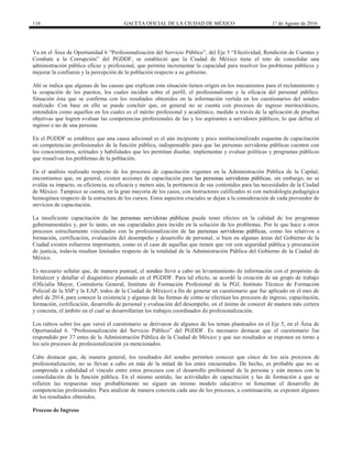 116 GACETA OFICIAL DE LA CIUDAD DE MÉXICO 1° de Agosto de 2016
Ya en el Área de Oportunidad 6 “Profesionalización del Servicio Público”, del Eje 5 “Efectividad, Rendición de Cuentas y
Combate a la Corrupción” del PGDDF, se estableció que la Ciudad de México tiene el reto de consolidar una
administración pública eficaz y profesional, que permita incrementar la capacidad para resolver los problemas públicos y
mejorar la confianza y la percepción de la población respecto a su gobierno.
Ahí se indica que algunas de las causas que explican esta situación tienen origen en los mecanismos para el reclutamiento y
la ocupación de los puestos, los cuales inciden sobre el perfil, el profesionalismo y la eficacia del personal público.
Situación ésta que se confirma con los resultados obtenidos en la información vertida en los cuestionarios del sondeo
realizado. Con base en ello se puede concluir que, en general no se cuenta con procesos de ingreso meritocráticos,
entendidos como aquellos en los cuales es el mérito profesional y académico, medido a través de la aplicación de pruebas
objetivas que logren evaluar las competencias profesionales de las y los aspirantes a servidores públicos, lo que define el
ingreso o no de una persona.
En el PGDDF se establece que una causa adicional es el aún incipiente y poco institucionalizado esquema de capacitación
en competencias profesionales de la función pública, indispensable para que las personas servidoras públicas cuenten con
los conocimientos, actitudes y habilidades que les permitan diseñar, implementar y evaluar políticas y programas públicos
que resuelvan los problemas de la población.
En el análisis realizado respecto de los procesos de capacitación vigentes en la Administración Pública de la Capital,
encontramos que, en general, existen acciones de capacitación para las personas servidoras públicas, sin embargo, no se
evalúa su impacto, su eficiencia, su eficacia y menos aún, la pertinencia de sus contenidos para las necesidades de la Ciudad
de México. Tampoco se cuenta, en la gran mayoría de los casos, con instructores calificados ni con metodología pedagógica
homogénea respecto de la estructura de los cursos. Estos aspectos cruciales se dejan a la consideración de cada proveedor de
servicios de capacitación.
La insuficiente capacitación de las personas servidoras públicas puede tener efectos en la calidad de los programas
gubernamentales y, por lo tanto, en sus capacidades para incidir en la solución de los problemas. Por lo que hace a otros
procesos estrechamente vinculados con la profesionalización de las personas servidoras públicas, como los relativos a
formación, certificación, evaluación del desempeño y desarrollo de personal, si bien en algunas áreas del Gobierno de la
Ciudad existen esfuerzos importantes, como es el caso de aquellas que tienen que ver con seguridad pública y procuración
de justicia, todavía resultan limitados respecto de la totalidad de la Administración Pública del Gobierno de la Ciudad de
México.
Es necesario señalar que, de manera puntual, el sondeo llevó a cabo un levantamiento de información con el propósito de
fortalecer y detallar el diagnóstico plasmado en el PGDDF. Para tal efecto, se acordó la creación de un grupo de trabajo
(Oficialía Mayor, Contraloría General, Instituto de Formación Profesional de la PGJ, Instituto Técnico de Formación
Policial de la SSP y la EAP, todos de la Ciudad de México) a fin de generar un cuestionario que fue aplicado en el mes de
abril de 2014, para conocer la existencia y algunas de las formas de cómo se efectúan los procesos de ingreso, capacitación,
formación, certificación, desarrollo de personal y evaluación del desempeño, en el ánimo de conocer de manera más certera
y concreta, el ámbito en el cual se desarrollarían los trabajos coordinados de profesionalización.
Los rubros sobre los que versó el cuestionario se derivaron de algunos de los temas planteados en el Eje 5, en el Área de
Oportunidad 6. “Profesionalización del Servicio Público” del PGDDF. Es necesario destacar que el cuestionario fue
respondido por 37 entes de la Administración Pública de la Ciudad de México y que sus resultados se exponen en torno a
los seis procesos de profesionalización ya mencionados.
Cabe destacar que, de manera general, los resultados del sondeo permiten conocer que cinco de los seis procesos de
profesionalización, no se llevan a cabo en más de la mitad de los entes encuestados. De hecho, es probable que no se
comprenda a cabalidad el vínculo entre estos procesos con el desarrollo profesional de la persona y aún menos con la
consolidación de la función pública. En el mismo sentido, las actividades de capacitación y las de formación a que se
refieren las respuestas muy probablemente no siguen un mismo modelo educativo ni fomentan el desarrollo de
competencias profesionales. Para analizar de manera concreta cada uno de los procesos, a continuación, se exponen algunos
de los resultados obtenidos.
Proceso de Ingreso
 