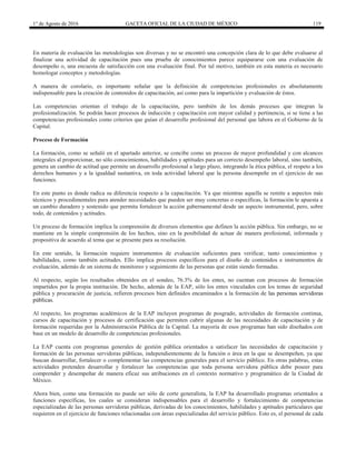 1° de Agosto de 2016 GACETA OFICIAL DE LA CIUDAD DE MÉXICO 119
En materia de evaluación las metodologías son diversas y no se encontró una concepción clara de lo que debe evaluarse al
finalizar una actividad de capacitación pues una prueba de conocimientos parece equipararse con una evaluación de
desempeño o, una encuesta de satisfacción con una evaluación final. Por tal motivo, también en esta materia es necesario
homologar conceptos y metodologías.
A manera de corolario, es importante señalar que la definición de competencias profesionales es absolutamente
indispensable para la creación de contenidos de capacitación, así como para la impartición y evaluación de éstos.
Las competencias orientan el trabajo de la capacitación, pero también de los demás procesos que integran la
profesionalización. Se podrán hacer procesos de inducción y capacitación con mayor calidad y pertinencia, si se tiene a las
competencias profesionales como criterios que guían el desarrollo profesional del personal que labora en el Gobierno de la
Capital.
Proceso de Formación
La formación, como se señaló en el apartado anterior, se concibe como un proceso de mayor profundidad y con alcances
integrales al proporcionar, no sólo conocimientos, habilidades y aptitudes para un correcto desempeño laboral, sino también,
genera un cambio de actitud que permite un desarrollo profesional a largo plazo, integrando la ética pública, el respeto a los
derechos humanos y a la igualdad sustantiva, en toda actividad laboral que la persona desempeñe en el ejercicio de sus
funciones.
En este punto es donde radica su diferencia respecto a la capacitación. Ya que mientras aquella se remite a aspectos más
técnicos y procedimentales para atender necesidades que pueden ser muy concretas o específicas, la formación le apuesta a
un cambio duradero y sostenido que permita fortalecer la acción gubernamental desde un aspecto instrumental, pero, sobre
todo, de contenidos y actitudes.
Un proceso de formación implica la comprensión de diversos elementos que definen la acción pública. Sin embargo, no se
mantiene en la simple comprensión de los hechos, sino en la posibilidad de actuar de manera profesional, informada y
propositiva de acuerdo al tema que se presente para su resolución.
En este sentido, la formación requiere instrumentos de evaluación suficientes para verificar, tanto conocimientos y
habilidades, como también actitudes. Ello implica procesos específicos para el diseño de contenidos e instrumentos de
evaluación, además de un sistema de monitoreo y seguimiento de las personas que están siendo formadas.
Al respecto, según los resultados obtenidos en el sondeo, 76.3% de los entes, no cuentan con procesos de formación
impartidos por la propia institución. De hecho, además de la EAP, sólo los entes vinculados con los temas de seguridad
pública y procuración de justicia, refieren procesos bien definidos encaminados a la formación de las personas servidoras
públicas.
Al respecto, los programas académicos de la EAP incluyen programas de posgrado, actividades de formación continua,
cursos de capacitación y procesos de certificación que permiten cubrir algunas de las necesidades de capacitación y de
formación requeridas por la Administración Pública de la Capital. La mayoría de esos programas han sido diseñados con
base en un modelo de desarrollo de competencias profesionales.
La EAP cuenta con programas generales de gestión pública orientados a satisfacer las necesidades de capacitación y
formación de las personas servidoras públicas, independientemente de la función o área en la que se desempeñen, ya que
buscan desarrollar, fortalecer o complementar las competencias generales para el servicio público. En otras palabras, estas
actividades pretenden desarrollar y fortalecer las competencias que toda persona servidora pública debe poseer para
comprender y desempeñar de manera eficaz sus atribuciones en el contexto normativo y programático de la Ciudad de
México.
Ahora bien, como una formación no puede ser sólo de corte generalista, la EAP ha desarrollado programas orientados a
funciones específicas, los cuales se consideran indispensables para el desarrollo y fortalecimiento de competencias
especializadas de las personas servidoras públicas, derivadas de los conocimientos, habilidades y aptitudes particulares que
requieren en el ejercicio de funciones relacionadas con áreas especializadas del servicio público. Esto es, el personal de cada
 