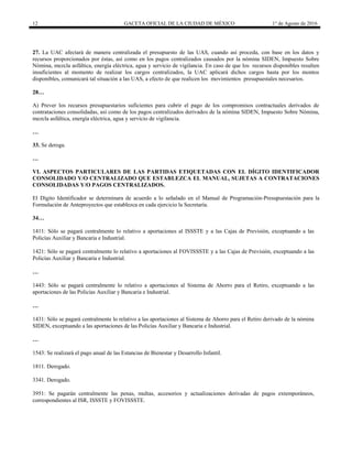 12 GACETA OFICIAL DE LA CIUDAD DE MÉXICO 1° de Agosto de 2016
27. La UAC afectará de manera centralizada el presupuesto de las UAS, cuando así proceda, con base en los datos y
recursos proporcionados por éstas, así como en los pagos centralizados causados por la nómina SIDEN, Impuesto Sobre
Nómina, mezcla asfáltica, energía eléctrica, agua y servicio de vigilancia. En caso de que los recursos disponibles resulten
insuficientes al momento de realizar los cargos centralizados, la UAC aplicará dichos cargos hasta por los montos
disponibles, comunicará tal situación a las UAS, a efecto de que realicen los movimientos presupuestales necesarios.
28…
A) Prever los recursos presupuestarios suficientes para cubrir el pago de los compromisos contractuales derivados de
contrataciones consolidadas, así como de los pagos centralizados derivados de la nómina SIDEN, Impuesto Sobre Nómina,
mezcla asfáltica, energía eléctrica, agua y servicio de vigilancia.
…
33. Se deroga.
…
VI. ASPECTOS PARTICULARES DE LAS PARTIDAS ETIQUETADAS CON EL DÍGITO IDENTIFICADOR
CONSOLIDADO Y/O CENTRALIZADO QUE ESTABLEZCA EL MANUAL, SUJETAS A CONTRATACIONES
CONSOLIDADAS Y/O PAGOS CENTRALIZADOS.
El Dígito Identificador se determinara de acuerdo a lo señalado en el Manual de Programación-Presupuestación para la
Formulación de Anteproyectos que establezca en cada ejercicio la Secretaría.
34…
1411: Sólo se pagará centralmente lo relativo a aportaciones al ISSSTE y a las Cajas de Previsión, exceptuando a las
Policías Auxiliar y Bancaria e Industrial.
1421: Sólo se pagará centralmente lo relativo a aportaciones al FOVISSSTE y a las Cajas de Previsión, exceptuando a las
Policías Auxiliar y Bancaria e Industrial.
…
1443: Sólo se pagará centralmente lo relativo a aportaciones al Sistema de Ahorro para el Retiro, exceptuando a las
aportaciones de las Policías Auxiliar y Bancaria e Industrial.
…
1431: Sólo se pagará centralmente lo relativo a las aportaciones al Sistema de Ahorro para el Retiro derivado de la nómina
SIDEN, exceptuando a las aportaciones de las Policías Auxiliar y Bancaria e Industrial.
…
1543: Se realizará el pago anual de las Estancias de Bienestar y Desarrollo Infantil.
1811. Derogado.
3341. Derogado.
3951: Se pagarán centralmente las penas, multas, accesorios y actualizaciones derivadas de pagos extemporáneos,
correspondientes al ISR, ISSSTE y FOVISSSTE.
 
