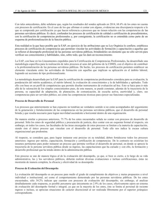 1° de Agosto de 2016 GACETA OFICIAL DE LA CIUDAD DE MÉXICO 121
Con tales antecedentes, debe señalarse que, según los resultados del sondeo aplicado en 2014, 68.4% de los entes no cuenta
con procesos de certificación. En el caso de los que afirman sí contar con alguno, evidencian una discrepancia respecto a lo
que se comprende por certificación ya que hacen referencia a procesos que no tienen relación con las competencias de las
personas servidoras públicas. Es decir, confunden los procesos de certificación de calidad o certificación de procedimientos,
con la certificación de competencias profesionales y, por consiguiente, la certificación no es entendida como parte de un
esquema de profesionalización de la función pública.
Esta realidad es la que hace posible que la EAP, en ejercicio de las atribuciones que su Ley Orgánica le confiere, establezca
procesos de certificación de competencias que permitan vincular las actividades de formación y capacitación a aquellas que
se refieren al desempeño profesional de las personas servidoras públicas, brindándoles un elemento que no sólo servirá para
verificar sus conocimientos y habilidades, sino, sobre todo, que les dará un reconocimiento.
La EAP, con base en los Lineamientos expedidos para la Certificación de Competencias Profesionales, ha desarrollado una
metodología específica para la realización de tales procesos al seno del gobierno de la CDMX, con el objetivo de contribuir
a la profesionalización de las personas servidoras públicas. De hecho, los procesos de certificación permiten establecer un
elemento vinculante entre las actividades de formación con aquellas que implican su aplicación en el ámbito laboral,
logrando así acciones de tipo profesionalizante.
La metodología desarrollada por la EAP para la certificación de competencias profesionales considera para su evaluación, la
ponderación del mérito académico, el mérito laboral; la evaluación de conocimientos y la de habilidades y aptitudes. Todo
ello con base en un perfil de competencias que permite diseñar instrumentos de evaluación ad hoc. Esto se hace para ir más
allá de la valoración de los simples conocimientos pues, de esta manera, se puede constatar, además de la trayectoria de la
persona, su capacidad de adaptación, de planeación, de comunicación, de escucha activa, asertividad y, claro, sus
competencias para ser servidor público, así como las competencias técnicas para ejercer sus funciones especializadas.
Proceso de Desarrollo de Personal
Los procesos que anteriormente se han expuesto no tendrían un verdadero sentido si no están acompañados del seguimiento
de la generación y fortalecimiento de las competencias en las personas servidoras públicas, que el desarrollo de personal
brinda y que resulta necesario para lograr movilidad ascendente u horizontal dentro de una organización.
De manera similar a procesos anteriores, 75.7% de los entes encuestados señala no contar con procesos de desarrollo de
personal. Sólo los entes de seguridad pública y procuración de justicia, dice contar con un esquema formal al respecto, sin
embargo, en todos los casos, las facultades de las áreas encargadas de estos procesos se limitan a la materia de capacitación,
siendo éste el único proceso que vinculan con el desarrollo de personal. Todo ello nos indica la escasa cultura
organizacional que predomina.
Al respecto, se considera que, para lograr instaurar este proceso en su totalidad, deben fortalecerse todos los procesos
anteriores: ingreso por mérito, capacitación, formación y certificación de competencias. De lo contrario no existirían los
insumos pertinentes para poder instaurar un proceso que permita verificar el desarrollo de personal, en donde se aprecie la
trayectoria de la persona servidora pública desde su ingreso, las capacitaciones que ha cursado y con ello, la formación y
desarrollo profesional que ha tenido dentro de la administración pública.
Este proceso se une de manera lógica al de la evaluación del desempeño, ya que, si bien es cierto, a lo largo de su vida
administrativa, las y los servidores públicos, deberán realizar diversas evaluaciones e incluso certificaciones, éstas no
mostrarán de manera completa, la eficacia y efectividad de su desempeño.
Proceso de Evaluación del Desempeño
La evaluación del desempeño es un proceso para medir el grado de cumplimiento de objetivos y metas propuestos a nivel
individual o institucional, así como el comportamiento demostrado por las personas servidoras públicas. De los entes
encuestados, sólo 34.2% indican que cuentan con procesos de evaluación del desempeño; sin embargo, al analizar
detalladamente cada respuesta, es posible percatarse que únicamente en 2.9% de los casos, efectivamente opera un sistema
de evaluación del desempeño formal e integral, ya que en la mayoría de los entes, éste se limita al personal de reciente
ingreso o incluso, se aprecian situaciones de carácter discrecional al ser realizada libremente por el superior jerárquico
correspondiente.
 