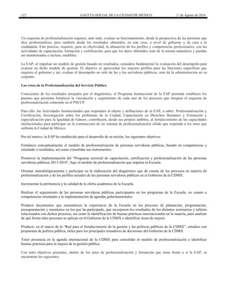 122 GACETA OFICIAL DE LA CIUDAD DE MÉXICO 1° de Agosto de 2016
Un esquema de profesionalización requiere, ante todo, evaluar su funcionamiento, desde la perspectiva de las personas que
dice profesionalizar, pero también desde los resultados obtenidos, en este caso, a nivel de gobierno y de cara a la
ciudadanía. Este proceso, requiere, para su efectividad, la alineación de los perfiles y competencias profesionales, con las
actividades de capacitación, formación y certificación, para que los datos obtenidos sean de la misma naturaleza y puedan
ser monitoreados e incluso, medibles.
La EAP, al impulsar un modelo de gestión basado en resultados, considera fundamental la evaluación del desempeño para
avanzar en dicho modelo de gestión. El objetivo es aprovechar los mejores perfiles para las funciones específicas que
requiere el gobierno y así, evaluar el desempeño no sólo de las y los servidores públicos, sino de la administración en su
conjunto.
Los retos de la Profesionalización del Servicio Público
Conscientes de los resultados arrojados por el diagnóstico, el Programa Institucional de la EAP pretende establecer los
puentes que permitan fortalecer la vinculación y seguimiento de cada uno de los procesos que integran el esquema de
profesionalización contenido en el PSCCP.
Para ello, las Actividades Institucionales que responden al objeto y atribuciones de la EAP, a saber: Profesionalización y
Certificación, Investigación sobre los problemas de la Ciudad, Capacitación en Derechos Humanos y Formación y
especialización para la Igualdad de Género, contribuyen, desde sus propios ámbitos, al fortalecimiento de las capacidades
institucionales para participar en la construcción de un sistema de profesionalización sólido que responda a los retos que
enfrenta la Ciudad de México.
Por tal motivo, la EAP ha establecido para el desarrollo de su misión, los siguientes objetivos:
Fortalecer conceptualmente el modelo de profesionalización de personas servidoras públicas, basado en competencias y
orientado a resultados, así como consolidar sus instrumentos.
Promover la implementación del “Programa sectorial de capacitación, certificación y profesionalización de las personas
servidoras públicas 2013-2018”, bajo el modelo de profesionalización que impulsa la Escuela.
Orientar metodológicamente y participar en la elaboración del diagnóstico que dé cuenta de los procesos en materia de
profesionalización y de los perfiles actuales de las personas servidoras públicas en el Gobierno de la CDMX.
Incrementar la pertinencia y la calidad de la oferta académica de la Escuela.
Realizar el seguimiento de las personas servidoras públicas participantes en los programas de la Escuela, en cuanto a
competencias orientadas a la implementación de agendas gubernamentales.
Producir documentos que sistematicen la experiencia de la Escuela en los procesos de planeación, programación,
presupuestación y monitoreo en los que ha participado, que incorporen los resultados de los distintos seminarios y talleres
relacionados con dichos procesos, así como la identificación de buenas prácticas internacionales en la materia, para analizar
de qué forma tales procesos se aplican en el Gobierno de la CDMX e identificar áreas de mejora.
Producir, en el marco de la “Red para el fortalecimiento de la gestión y las políticas públicas de la CDMX”, estudios con
propuestas de política pública, útiles para los principales tomadores de decisiones del Gobierno de la CDMX.
Tener presencia en la agenda internacional de la CDMX para consolidar el modelo de profesionalización e identificar
buenas prácticas para la mejora de la gestión pública.
Con tales objetivos presentes, dentro de los retos de profesionalización y formación que tiene frente a sí la EAP, se
encuentran los siguientes:
 