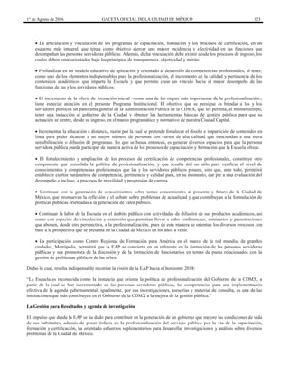 1° de Agosto de 2016 GACETA OFICIAL DE LA CIUDAD DE MÉXICO 123
 La articulación y vinculación de los programas de capacitación, formación y los procesos de certificación, en un
esquema más integral, que tenga como objetivo ejercer una mayor incidencia y efectividad en las funciones que
desempeñan las personas servidoras públicas. Además, dicha vinculación debe existir desde los procesos de ingreso, los
cuales deben estar orientados bajo los principios de transparencia, objetividad y mérito.
 Profundizar en un modelo educativo de aplicación y orientado al desarrollo de competencias profesionales, al tener,
como uno de los elementos indispensables para la profesionalización, el incremento de la calidad y pertinencia de los
contenidos académicos que imparte la Escuela y que permite crear un vínculo hacia el mejor desempeño de las
funciones de las y los servidores públicos.
 El incremento de la oferta de formación inicial –como una de las etapas más importantes de la profesionalización-,
tiene especial atención en el presente Programa Institucional. El objetivo que se persigue es brindar a las y los
servidores públicos un panorama general de la Administración Pública de la CDMX, que les permita, al mismo tiempo,
tener una inducción al gobierno de la Ciudad y obtener las herramientas básicas de gestión pública para que su
actuación se centre, desde su ingreso, en el marco programático y normativo de nuestra Ciudad Capital.
 Incrementar la educación a distancia, razón por la cual se pretende fortalecer el diseño e impartición de contenidos en
línea para poder alcanzar a un mayor número de personas con cursos de alta calidad que trasciendan a una mera
sensibilización o difusión de programas. Lo que se busca entonces, es generar diversos espacios para que la persona
servidora pública pueda participar de manera activa de los procesos de capacitación y formación que la Escuela ofrece.
 El fortalecimiento y ampliación de los procesos de certificación de competencias profesionales, constituye otro
componente que consolida la política de profesionalización, y que resulta útil no sólo para verificar el nivel de
conocimientos y competencias profesionales que las y los servidores públicos poseen, sino que, ante todo, permitirá
establecer ciertos parámetros de competencia, pertinencia y calidad para, en su momento, dar pie a una evaluación del
desempeño e incluso, a procesos de movilidad y progresión de carrera.
 Continuar con la generación de conocimientos sobre temas concernientes al presente y futuro de la Ciudad de
México, que promuevan la reflexión y el debate sobre problemas de actualidad y que contribuyan a la formulación de
políticas públicas orientadas a la generación de valor público.
 Continuar la labor de la Escuela en el ámbito público con actividades de difusión de sus productos académicos, así
como con espacios de vinculación y extensión que permitan llevar a cabo conferencias, seminarios y presentaciones
que abonen, desde otra perspectiva, a la profesionalización, pues de esta manera se orientan los diversos procesos con
base a la prospectiva que se presenta en la Ciudad de México en los años a venir.
 La participación como Centro Regional de Formación para América en el marco de la red mundial de grandes
ciudades, Metrópolis, permitirá que la EAP se convierta en un referente en la formación de las personas servidoras
públicas y sea promotora de la discusión y de la formación de funcionarios en temas de punta relacionados con la
gestión de problemas públicos de las urbes.
Dicho lo cual, resulta indispensable recordar la visión de la EAP hacia el horizonte 2018:
“La Escuela es reconocida como la instancia que orienta la política de profesionalización del Gobierno de la CDMX, a
partir de la cual se han incrementado en las personas servidoras públicas, las competencias para una implementación
efectiva de la agenda gubernamental; igualmente, por sus investigaciones, asesorías y material de consulta, es una de las
instituciones que más contribuyen en el Gobierno de la CDMX a la mejora de la gestión pública.”
La Gestión para Resultados y agenda de investigación
El impulso que desde la EAP se ha dado para contribuir en la generación de un gobierno que mejore las condiciones de vida
de sus habitantes, además de poner énfasis en la profesionalización del servicio público por la vía de la capacitación,
formación y certificación, ha orientado esfuerzos suplementarios para desarrollar investigaciones y análisis sobre diversos
problemas de la Ciudad de México.
 