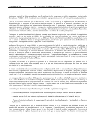 1° de Agosto de 2016 GACETA OFICIAL DE LA CIUDAD DE MÉXICO 125
Igualmente, elaboró la Guía metodológica para la elaboración los programas sectoriales, especiales e institucionales
derivados del PGD 2013-2018. En todo este proceso también se proporcionó asesoría a 72 entes públicos mediante talleres.
Otra de las acciones destacadas que se han llevado a cabo, fue el diseño y la implementación del Mecanismo de
Seguimiento para el monitoreo de las políticas públicas dirigidas a la infancia en la Iniciativa “10xInfancia”. En ella
participaron 29 entes públicos que proporcionaron información sobre 70 programas y acciones. Este mecanismo dio
seguimiento a metas, poblaciones objetivo y presupuestos, mediante un panel de indicadores de gestión y una plataforma
informática. El resultado final fue un Informe presentado por el Jefe de Gobierno a la Unicef y a la ciudadanía. Para realizar
estas acciones se efectuaron talleres y asesorías personalizadas a los enlaces de los entes participantes.
Finalmente, la producción editorial de la Escuela, operada por el área de investigación, busca difundir el conocimiento
generado a partir de las propias actividades de investigación, así como el producido por expertos académicos e
institucionales. Ejemplos de esta producción son: La Biblioteca Básica de la Administración Pública que a la fecha cuenta
con 16 tomos, la Biblioteca Básica de la Seguridad Ciudadana, con 7 tomos y los primeros 4 tomos de Cuadernos de
Trabajo sobre Gestión para Resultados (GpR), entre los más importantes.
Mediante el desempeño de sus actividades en materia de investigación, la EAP ha reunido información y análisis que le
permiten aportar elementos para la caracterización general del modelo gestión prevaleciente en el Gobierno de la CDMX. El
diagnóstico toma como referencias fundamentales los estudios sobre la gestión pública del Gobierno de la Ciudad antes
mencionados y la metodología de evaluación del Banco Interamericano de Desarrollo (BID). Ésta divide en cinco pilares o
procesos el modelo de gestión: i) planificación para resultados; ii) presupuesto por resultados; iii) gestión financiera,
auditoría y adquisiciones; iv) gestión de programas y proyectos; y v) monitoreo y evaluación. Los resultados que se exponen
a continuación constituyen una aproximación a la situación que guarda la eficiencia y eficacia de los servicios y proceso de
la administración pública de la Ciudad de México.
En general, se encontró en la gestión del gobierno de la Ciudad una serie de componentes que apuntan hacia la
conformación de una gestión para resultados, pero en la que aún faltan aspectos importantes, así como una mayor
articulación de los que ahora existen.
El estudio consideró 82 indicadores distribuidos entre los 5 pilares de la GpR: 15 para planificación; 11 para Presupuesto
por Resultados; 22 para Gestión financiera, auditoría y adquisiciones; 16 para Gestión de programas y proyectos; y 18 para
Monitoreo y evaluación. La investigación y análisis arrojaron que, en su conjunto, la gestión del Gobierno de la CDMX
cumple con 43% de los indicadores, los cubre parcialmente en una proporción de 23% y no cumple con 34% de los mismos.
Los principales hallazgos específicos del diagnóstico apuntan a que uno de los pilares de la GpR con avances significativos
en la Ciudad de México es el de Planificación para resultados, debido a que el proceso está regulado por una Ley de
Planeación y se ha producido un Programa General de Desarrollo con visión de mediano plazo, del cual derivan programas
sectoriales e institucionales que fijan objetivos y metas. El estudio muestra que, de los 15 indicadores considerados en este
pilar, se cumple con 33% de ellos y con 40% se cumple parcialmente.
Como retos para alcanzar una mejor Planificación para resultados, se presentan los siguientes:
 Diseñar un Reglamento de la Ley de Planeación, el cual incluya una visión que rebase el periodo de gobierno.
 Impulsar la creación de una instancia responsable de la planeación gubernamental en la Ciudad de México.
 Promover la institucionalización de una participación activa de la Asamblea Legislativa y la ciudadanía en el proceso
de planeación.
Otro pilar que ha tenido avances, por lo menos en términos formales, es el de Presupuesto por resultados. Se tiene una
normatividad que define esta actividad como la Ley de Presupuesto y Gasto Eficiente y fue establecida la estructura de la
clave presupuestaria para indicar el centro gestor, el área funcional, el fondo, la posición presupuestal y el proyecto de
inversión con el fin de explicar el propósito y la forma en la que se ejerce el gasto. No obstante, pareciera que las
 