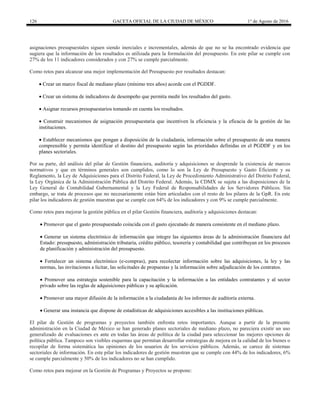 126 GACETA OFICIAL DE LA CIUDAD DE MÉXICO 1° de Agosto de 2016
asignaciones presupuestales siguen siendo inerciales e incrementales, además de que no se ha encontrado evidencia que
sugiera que la información de los resultados es utilizada para la formulación del presupuesto. En este pilar se cumple con
27% de los 11 indicadores considerados y con 27% se cumple parcialmente.
Como retos para alcanzar una mejor implementación del Presupuesto por resultados destacan:
 Crear un marco fiscal de mediano plazo (mínimo tres años) acorde con el PGDDF.
 Crear un sistema de indicadores de desempeño que permita medir los resultados del gasto.
 Asignar recursos presupuestarios tomando en cuenta los resultados.
 Construir mecanismos de asignación presupuestaria que incentiven la eficiencia y la eficacia de la gestión de las
instituciones.
 Establecer mecanismos que pongan a disposición de la ciudadanía, información sobre el presupuesto de una manera
comprensible y permita identificar el destino del presupuesto según las prioridades definidas en el PGDDF y en los
planes sectoriales.
Por su parte, del análisis del pilar de Gestión financiera, auditoría y adquisiciones se desprende la existencia de marcos
normativos y que en términos generales son cumplidos, como lo son la Ley de Presupuesto y Gasto Eficiente y su
Reglamento, la Ley de Adquisiciones para el Distrito Federal, la Ley de Procedimiento Administrativo del Distrito Federal,
la Ley Orgánica de la Administración Pública del Distrito Federal. Además, la CDMX se sujeta a las disposiciones de la
Ley General de Contabilidad Gubernamental y la Ley Federal de Responsabilidades de los Servidores Públicos. Sin
embargo, se trata de procesos que no necesariamente están bien articulados con el resto de los pilares de la GpR. En este
pilar los indicadores de gestión muestran que se cumple con 64% de los indicadores y con 9% se cumple parcialmente.
Como retos para mejorar la gestión pública en el pilar Gestión financiera, auditoría y adquisiciones destacan:
 Promover que el gasto presupuestado coincida con el gasto ejecutado de manera consistente en el mediano plazo.
 Generar un sistema electrónico de información que integre las siguientes áreas de la administración financiera del
Estado: presupuesto, administración tributaria, crédito público, tesorería y contabilidad que contribuyan en los procesos
de planificación y administración del presupuesto.
 Fortalecer un sistema electrónico (e-compras), para recolectar información sobre las adquisiciones, la ley y las
normas, las invitaciones a licitar, las solicitudes de propuestas y la información sobre adjudicación de los contratos.
 Promover una estrategia sostenible para la capacitación y la información a las entidades contratantes y al sector
privado sobre las reglas de adquisiciones públicas y su aplicación.
 Promover una mayor difusión de la información a la ciudadanía de los informes de auditoría externa.
 Generar una instancia que dispone de estadísticas de adquisiciones accesibles a las instituciones públicas.
El pilar de Gestión de programas y proyectos también enfrenta retos importantes. Aunque a partir de la presente
administración en la Ciudad de México se han generado planes sectoriales de mediano plazo, no pareciera existir un uso
generalizado de evaluaciones ex ante en todas las áreas de política de la ciudad para seleccionar las mejores opciones de
política pública. Tampoco son visibles esquemas que permitan desarrollar estrategias de mejora en la calidad de los bienes o
recopilar de forma sistemática las opiniones de los usuarios de los servicios públicos. Además, se carece de sistemas
sectoriales de información. En este pilar los indicadores de gestión muestran que se cumple con 44% de los indicadores, 6%
se cumple parcialmente y 50% de los indicadores no se han cumplido.
Como retos para mejorar en la Gestión de Programas y Proyectos se propone:
 