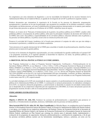 128 GACETA OFICIAL DE LA CIUDAD DE MÉXICO 1° de Agosto de 2016
En congruencia con estos elementos de diagnóstico y con las necesidades de formación de los recursos humanos de la
Administración Púbica de la Ciudad de México, la agenda de investigación de la EAP se perfila de la siguiente manera:
Producir documentos que sistematicen la experiencia de la Escuela en los procesos de planeación, programación,
presupuestación y monitoreo en los que ha participado, que incorporen los resultados de los distintos seminarios y talleres
relacionados con dichos procesos, así como la identificación de buenas prácticas internacionales en la materia, para analizar
de qué forma tales procesos se aplican en el Gobierno de la CDMX e identificar áreas de mejora.
Producir, en el marco de la “Red para el fortalecimiento de la gestión y las políticas públicas de la CDMX”, estudios sobre
problemas públicos con propuestas de política pública, útiles para los principales tomadores de decisiones del Gobierno de
la CDMX, tales como: ética pública y responsabilidades de los servidores públicos, relaciones laborales entre el gobierno y
las personas servidoras públicas y la política social como un sistema de protección social.
Promover la actividad del Consejo Académico de la Escuela para potenciar el conjunto de redes con que ésta trabaja e
incrementar la pertinencia y calidad de sus actividades académicas.
Tener presencia en la agenda internacional de la CDMX para consolidar el modelo de profesionalización, identificar buenas
prácticas para la mejora de la gestión pública.
Con base en los elementos de diagnóstico aquí plasmados, así como considerando las agendas establecidas en la propia EAP
y los programas sectoriales, en el siguiente apartado se desarrollan los objetivos, las metas, las políticas públicas y los
indicadores, materia de este Programa Institucional.
4. OBJETIVOS, METAS, POLÍTICAS PÚBLICAS E INDICADORES.
Este Programa Institucional se alinea al Programa Sectorial Capacitación, Certificación y Profesionalización de los
Servidores Públicos (PSCCP), en sus Objetivos 1 (O1), 2 (O2) y 3 (O3); al Programa Sectorial de Mejora de la Gestión
Pública (PSMGP) en su Objetivo 1 (O1); al Programa Sectorial Desarrollo Social con Equidad e Inclusión (PSDSEI) en su
Objetivo 1 (O1); y, al Programa Sectorial Hospitalidad, Interculturalidad, Atención a Migrantes y Movilidad Humana para
el Distrito Federal (PSHIAMMH), en su Objetivo 2 (O2). Éstos, a su vez, derivan del Programa General de Desarrollo
2013-2018 (PGDDF) en los Ejes (E) y las Áreas de Oportunidad (AO) que correspondan. Asimismo, las Metas, Indicadores,
y Políticas Públicas que se retoman de los Objetivos que se mencionan y que son incluidas en este Programa Institucional,
se abreviarán como M, I y PP, respectivamente.
La actividad estratégica de la EAP está encaminada de manera sustantiva a la profesionalización de las personas servidoras
públicas de la Administración Pública de la CDMX. A continuación se incluyen primeramente, los indicadores estratégicos
de la EAP y su respectiva alineación programática, y posteriormente se desarrolla el conjunto de actividades institucionales
que se desprenden de los compromisos adquiridos por este organismo de la APCDMX, en el marco del presente ejercicio de
programación sectorial, llevado a cabo en el actual periodo de Gobierno.
INDICADORES ESTRATÉGICOS
Alineación:
Objetivo 1 (PSCCP, E5, AO6, O3). Fortalecer las acciones de profesionalización y capacitación para promover el
desarrollo y el fortalecimiento de aptitudes, destrezas y habilidades entre las personas servidoras públicas.
Meta Sectorial (PSCCP, E5; AO6; O3; M1, Meta Cuantificada) La Oficialía Mayor, en coordinación con la Contraloría
General, la Procuraduría General de Justicia del Distrito Federal, la Escuela de Administración Pública del Distrito Federal,
y con apoyo, en el ámbito de sus respectivas atribuciones, del Instituto Técnico de Formación Policial de la Secretaría de
Seguridad Pública del Distrito Federal y del Instituto de Formación Profesional de la Procuraduría General de Justicia del
Distrito Federal, establecerá un Plan General que contenga los criterios para el adecuado diseño, implementación y
evaluación de los programas de capacitación, formación, profesionalización, y certificación de competencias, a fin de que
las personas servidoras públicas cuenten con las herramientas metodológicas, teóricas y prácticas, así como con los
 