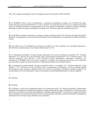 1° de Agosto de 2016 GACETA OFICIAL DE LA CIUDAD DE MÉXICO 13
3981: Solo se pagará centralmente lo relativo al Impuesto de las UAS que utilicen el RFC del GDF.
…
36. La DGRMSG, llevará a cabo el procedimiento y contratación consolidada en conjunto con la DGADP del seguro
institucional para el personal administrativo, la cual se sujetará a las condiciones del servicio que se establezcan para tales
efectos. La DGADP consolidará los requerimientos de las UAS, asimismo administrará y operará el contrato consolidado,
efectuando el cargo de los pagos centralizados de la partida 1441 “Primas por seguro de vida del personal civil”.
…
38. La DGADP consolidará la información y efectuará el pago centralizado Partida 1543 "Estancias de Desarrollo Infantil”
Prestación correspondiente a Estancias de Desarrollo Infantil. Para las trabajadoras de la Administración Pública del Distrito
Federal.
…
40. Cabe señalar que si la modalidad de contratación se modifica, las UAS se ajustarán a las necesidades financieras y
administrativas a que haya lugar, en los tiempos establecidos por la UAC.
…
47. La contratación consolidada y el cargo del pago centralizado de los servicios referidos en las partidas 3141 “Telefonía
tradicional” 3171 “Servicios de acceso de Internet, redes y procesamiento de información”, 3151 “Telefonía celular”, 3191
“Servicios integrales y otros servicios”, y 3361 “Servicios de apoyo administrativo, fotocopiado e impresión”, será
efectuada por la DGRMSG, para lo cual, dicha contratación se sujetará a las condiciones del servicio que se establezcan
para tales efectos, siempre que éstas beneficien a la Administración Pública de la Ciudad de México.
48. Las delegaciones quedan liberadas del pago centralizado relativo a las partidas 3141 “Telefonía tradicional y larga
distancia” y 3171 “Servicios de acceso de Internet, redes y procesamiento de información”, por lo que deberán efectuar
directamente los pagos respectivos, debiendo observar los criterios de austeridad, racionalidad y utilización óptima de los
recursos públicos, así como implementar y aplicar correctamente la normatividad administrativa y financiera aplicable.
…
51. Se deroga.
…
56. Se deroga.
57. La Oficialía, a través de la Coordinación General de Comunicación Social y la Dirección General de Administración
formalizará la contratación consolidada de propaganda e imagen institucional con cargo a la partida 3611 “Difusión por radio,
televisión y otros medios de mensajes sobre programas y actividades gubernamentales”. Los cargos de los pagos derivados de
dicha contratación, los efectuará la Dirección General de Administración, afectando de manera centralizada los presupuestos
autorizados de las UAS que se hayan adherido a esta contratación.
…
 