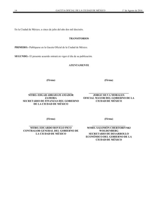 14 GACETA OFICIAL DE LA CIUDAD DE MÉXICO 1° de Agosto de 2016
En la Ciudad de México, a cinco de julio del año dos mil dieciséis.
TRANSITORIOS
PRIMERO.- Publíquese en la Gaceta Oficial de la Ciudad de México.
SEGUNDO.- El presente acuerdo entrará en vigor el día de su publicación.
ATENTAMENTE
(Firma)
_________________________________
MTRO. EDGAR ABRAHAM AMADOR
ZAMORA
SECRETARIO DE FINANZAS DEL GOBIERNO
DE LA CIUDAD DE MÉXICO
(Firma)
_______________________________
JORGE SILVA MORALES
OFICIAL MAYOR DEL GOBIERNO DE LA
CIUDAD DE MÉXICO
(Firma)
__________________________________
MTRO. EDUARDO ROVELO PICO
CONTRALOR GENERAL DEL GOBIERNO DE
LA CIUDAD DE MÉXICO
(Firma)
__________________________
MTRO. SALOMÓN CHERTORIVSKI
WOLDENBERG
SECRETARIO DE DESARROLLO
ECONÓMICO DEL GOBIERNO DE LA
CIUDAD DE MÉXICO
 