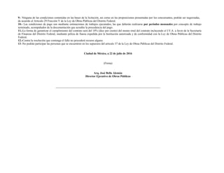 9.- Ninguna de las condiciones contenidas en las bases de la licitación, así como en las proposiciones presentadas por los concursantes, podrán ser negociadas,
de acuerdo al Artículo 29 Fracción V de la Ley de Obras Públicas del Distrito Federal.
10.- Las condiciones de pago son mediante estimaciones de trabajos ejecutados, las que deberán realizarse por períodos mensuales por concepto de trabajo
terminado, acompañados de la documentación que acredite la procedencia del pago.
11.-La forma de garantizar el cumplimiento del contrato será del 10% (diez por ciento) del monto total del contrato incluyendo el I.V.A. a favor de la Secretaría
de Finanzas del Distrito Federal, mediante póliza de fianza expedida por la Institución autorizada y de conformidad con la Ley de Obras Públicas del Distrito
Federal.
12.-Contra la resolución que contenga el fallo no procederá recurso alguno.
13.-No podrán participar las personas que se encuentren en los supuestos del artículo 37 de la Ley de Obras Públicas del Distrito Federal.
Ciudad de México, a 22 de julio de 2016
(Firma)
Arq. José Bello Alemán
Director Ejecutivo de Obras Públicas
 