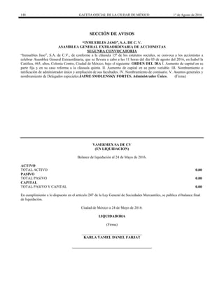 148 GACETA OFICIAL DE LA CIUDAD DE MÉXICO 1° de Agosto de 2016
SECCIÓN DE AVISOS
“INMUEBLES JASO”, S.A. DE C. V.
ASAMBLEA GENERAL EXTRAORDINARIA DE ACCIONISTAS
SEGUNDA CONVOCATORIA
“Inmuebles Jaso”, S.A. de C.V., de conforme a la cláusula 15ª de los estatutos sociales, se convoca a los accionistas a
celebrar Asamblea General Extraordinaria, que se llevara a cabo a las 11 horas del día 03 de agosto del 2016, en Isabel la
Católica, #65, altos, Colonia Centro, Ciudad de México, bajo el siguiente: ORDEN DEL DIA I. Aumento de capital en su
parte fija y en su caso reforma a la cláusula quinta. II. Aumento de capital en su parte variable. III. Nombramiento o
ratificación de administrador único y ampliación de sus facultades. IV. Nombramiento de comisario. V. Asuntos generales y
nombramiento de Delegados especiales.JAIME SMOLENSKY FORTES. Administrador Único. (Firma)
VASERMEX SA DE CV
(EN LIQUIDACION)
Balance de liquidación al 24 de Mayo de 2016.
ACTIVO
TOTAL ACTIVO 0.00
PASIVO
TOTAL PASIVO 0.00
CAPITAL
TOTAL PASIVO Y CAPITAL 0.00
En cumplimiento a lo dispuesto en el artículo 247 de la Ley General de Sociedades Mercantiles, se publica el balance final
de liquidación.
Ciudad de México a 24 de Mayo de 2016.
LIQUIDADORA
(Firma)
_________________________________
KARLA YAMEL DANEL FARJAT
 