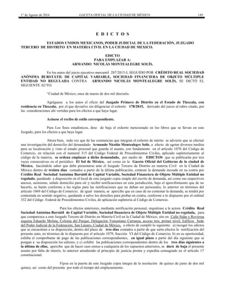 1° de Agosto de 2016 GACETA OFICIAL DE LA CIUDAD DE MÉXICO 149
E D I C T O S
ESTADOS UNIDOS MEXICANOS, PODER JUDICIAL DE LA FEDERACIÓN, JUZGADO
TERCERO DE DISTRITO EN MATERIA CIVIL EN LA CIUDAD DE MEXICO.
EDICTO
PARA EMPLAZAR A:
ARMANDO NICOLÁS MONTEALEGRE SOLÍS.
En los autos del juicio ejecutivo mercantil 287/2015-I, SEGUIDO POR CRÉDITO REAL SOCIEDAD
ANÓNIMA BURSTÁTIL DE CAPITAL VARIABLE, SOCIEDAD FINANCIERA DE OBJETO MÚLTIPLE
ENTIDAD NO REGULADA CONTRA ARMANDO NICOLÁS MONTEALEGRE SOLÍS, SE DICTÓ EL
SIGUIENTE AUTO:
“Ciudad de México, once de marzo de dos mil dieciséis.
Agréguese a los autos el oficio del Juzgado Primero de Distrito en el Estado de Tlaxcala, con
residencia en Tlaxcala, por el que devuelve sin diligenciar el exhorto 178/2015, derivado del juicio al rubro citado, por
las consideraciones ahí vertidas para los efectos a que haya lugar.
Acúsese el recibo de estilo correspondiente.
Para Los fines estadísticos, dese de baja el exhorto mencionado en los libros que se llevan en este
Juzgado, para los efectos a que haya lugar.
Ahora bien, toda vez que de las constancias que integran el exhorto de mérito se advierte que se efectuó
una investigación del domicilio del demandado Armando Nicolás Montealegre Solís, a efecto de agotar diversos medios
para su localización y visto el estado procesal que guarda el asunto, con fundamento en el artículo 1070 del Código de
Comercio, en relación con el numeral 315 del Código Federal de Procedimientos Civiles, aplicado supletoriamente al
código de la materia, se ordena emplazar a dicho demandado, por medio de EDICTOS que se publicarán por tres
veces consecutivas en el periódico El Sol de México, así como en la Gaceta Oficial del Gobierno de la ciudad de
México, haciéndole saber que debe presentarse ante el Juzgado Tercero de Distrito en materia Civil en la Ciudad de
México dentro de treinta días contados a partir de la última publicación, conteste la demanda incoada en su contra por
Crédito Real Sociedad Anónima Bursátil de Capital Variable, Sociedad Financiera de Objeto Múltiple Entidad no
regulada, quedando a disposición en el local de este juzgado copia simple del escrito de demanda, así como sus respectivos
anexos, asimismo, señale domicilio para oír y recibir notificaciones en esta jurisdicción, bajo el apercibimiento que de no
hacerlo, se harán conforme a las reglas para las notificaciones que no deban ser personales, lo anterior en términos del
artículo 1069 del Código de Comercio; de igual manera, se apercibe que en caso de no contestar la demanda, se tendrá por
contestada en sentido negativo, quedando a salvo los derechos para probar en contra, conforme a lo dispuesto por el ordinal
332 del Código Federal de Procedimientos Civiles, de aplicación supletoria al Código de Comercio.
Para los efectos anteriores, mediante notificación personal, requiérase a la actora Crédito Real
Sociedad Anónima Bursátil de Capital Variable, Sociedad financiera de Objeto Múltiple Entidad no regulada, para
que comparezca a este Juzgado Tercero de Distrito en Materia Civil en la Ciudad de México, sito en Calle Sidar y Rovirosa
esquina Eduardo Molina, Colonia del Parque, Delegación Venustiano Carranza, acceso tres, primer nivel, Edificio Sede
del Poder Judicial de la Federación, San Lázaro, Ciudad de México, a efecto de cumplir lo siguiente: a) recoger los edictos
que se encuentran a su disposición, dentro del plazo de tres días contados a partir de que surta efectos la notificación del
presente auto, en términos de lo dispuesto por el artículo 1079, fracción VI del Código de Comercio; b) en su oportunidad,
exhiba el comprobante de pago de las publicaciones correspondientes, en igual plazo a partir del día siguiente que se
pongan a su disposición los edictos; y c) exhibir las publicaciones correspondientes dentro de los tres días siguientes a
la última de ellas, aperciba que de hacer caso omiso a cualquiera de los supuestos anteriores, se dará de baja el presente
asunto por falta de interés, lo anterior atendiendo al principio de justicia pronta y expedita consagrado en el artículo 17
constitucional.
Fíjese en la puerta de este Juzgado copia íntegra de la resolución de quince de junio de dos mil
quince, así como del presente por todo el tiempo del emplazamiento.
 