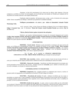 150 GACETA OFICIAL DE LA CIUDAD DE MÉXICO 1° de Agosto de 2016
Asimismo, se hace del conocimiento de la actora que los edictos serán impresos el día que
comparezca a recibirlos en el local de este juzgado, con la salvedad que estos puedan ser firmados por cualquiera de los
Secretarios de Acuerdos adscritos a este órgano jurisdiccional.
Finalmente, dada la naturaleza del presente juicio, se deja a salvo el derecho de la actora para
señalar bienes susceptibles de embargo y suficientes que garanticen la cantidad reclamada.
Notifíquese personalmente a la actora y por edictos al demandado Armando Nicolás
Montealegre Solís.
Así lo proveyó y firma el Juez Tercero de Distrito en Materia Civil en la Ciudad de México,
Felipe V Consuelo Soto, ante la Secretaria María del Carmen Araceli Garduño Paredes que autoriza. Doy fe.
(RUBRICAS).
“México, Distrito Federal, quince de junio de dos mil quince.
Sentencia que resuelve interlocutoriamente el recurso de revocación interpuesto por la actora
Crédito Real, Sociedad Anónima Bursátil de Capital Variable, Sociedad Financiera de Objeto Múltiple, Entidad no
regulada, por conducto de su apoderado Omar Hamed González contra el proveído de uno de junio de dos mil quince,
dictado en el juicio ejecutivo mercantil 287/2015-I
ANTECEDENTES
PRIMERO.- Escrito inicial. Mediante escrito presentado el veintinueve de mayo de dos mil
quince, en la Oficina de Correspondencia Común a los Juzgados de Distrito en esta Ciudad, Crédito Real, Sociedad
Anónima Bursátil de Capital Variable, Sociedad Financiera de Objeto Múltiple, Entidad no regulada, por conducto
de sus apoderados Omar Hamed González y Héctor López Torres, demandó en la vía ejecutiva mercantil de
Armando Nicolás Montealegre Solís, entre otras, la siguiente prestación:
“A).- El pago de la cantidad de $251,013.12 (DOSCIENTOS
CINCUENTA Y UN MIL TRECE PESOS 12/100 M.N.), por concepto de suerte principal”.
SEGUNDO. Auto recurrido. A dicho escrito le recayó el auto de uno de junio del año en
curso, por virtud del cual este órgano jurisdiccional se inhibió de conocer de la demanda por razón de la cuantía.
TERCERO.- Recurso de revocación. Inconforme con dicha determinación la accionante, por
escrito presentado el nueve del mes y año en curso, interpuso recurso de revocación, que se admitió el mismo día, y por
no existir contraparte, se citó para oír sentencia interlocutoria.
CONSIDERACIONES Y FUNDAMENTOS
PRIMERO. Competencia. Este juzgado de distrito es competente para conocer y resolver el
presente medio de impugnación, con fundamento en el artículo 1334 del Código de Comercio.
SEGUNDO.- Procedencia del recurso. El medio ordinario de defensa que nos ocupa es
procedente en virtud de que el auto combatido se notificó personalmente al recurrente el tres de junio de dos mil quince y
lo impugnó mediante ocurso presentado el nueve siguiente, esto es, dentro del término de tres días, como lo establece el
precepto 1334 de la codificación mercantil.
TERCERO. Estudio de los agravios. La parte actora en esencia señala que de conformidad
con el artículo 53 fracción I de la Ley Orgánica del Poder Judicial de la Federación, a elección del actor, podrá conocer un
juez federal o local de un asunto si se tratare de una afectación de intereses particulares, como acontece en el caso.
 