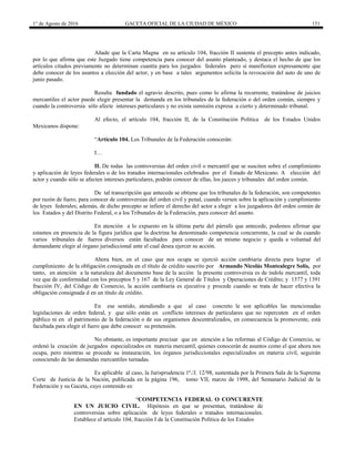 1° de Agosto de 2016 GACETA OFICIAL DE LA CIUDAD DE MÉXICO 151
Añade que la Carta Magna en su artículo 104, fracción II sustenta el precepto antes indicado,
por lo que afirma que este Juzgado tiene competencia para conocer del asunto planteado, y destaca el hecho de que los
artículos citados previamente no determinan cuantía para los juzgados federales pero sí manifiestan expresamente que
debe conocer de los asuntos a elección del actor, y en base a tales argumentos solicita la revocación del auto de uno de
junio pasado.
Resulta fundado el agravio descrito, pues como lo afirma la recurrente, tratándose de juicios
mercantiles el actor puede elegir presentar la demanda en los tribunales de la federación o del orden común, siempre y
cuando la controversia sólo afecte intereses particulares y no exista sumisión expresa a cierto y determinado tribunal.
Al efecto, el artículo 104, fracción II, de la Constitución Política de los Estados Unidos
Mexicanos dispone:
“Artículo 104. Los Tribunales de la Federación conocerán:
I…
II. De todas las controversias del orden civil o mercantil que se susciten sobre el cumplimiento
y aplicación de leyes federales o de los tratados internacionales celebrados por el Estado de Mexicano. A elección del
actor y cuando sólo se afecten intereses particulares, podrán conocer de ellas, los jueces y tribunales del orden común.
De tal transcripción que antecede se obtiene que los tribunales de la federación, son competentes
por razón de fuero, para conocer de controversias del orden civil y penal, cuando versen sobre la aplicación y cumplimiento
de leyes federales; además, de dicho precepto se infiere el derecho del actor a elegir a los juzgadores del orden común de
los Estados y del Distrito Federal, o a los Tribunales de la Federación, para conocer del asunto.
En atención a lo expuesto en la última parte del párrafo que antecede, podemos afirmar que
estamos en presencia de la figura jurídica que la doctrina ha denominado competencia concurrente, la cual se da cuando
varios tribunales de fueros diversos están facultados para conocer de un mismo negocio y queda a voluntad del
demandante elegir al órgano jurisdiccional ante el cual desea ejercer su acción.
Ahora bien, en el caso que nos ocupa se ejerció acción cambiaria directa para lograr el
cumplimiento de la obligación consignada en el título de crédito suscrito por Armando Nicolás Montealegre Solís, por
tanto, en atención a la naturaleza del documento base de la acción la presente controversia es de índole mercantil, toda
vez que de conformidad con los preceptos 5 y 167 de la Ley General de Títulos y Operaciones de Crédito; y 1377 y 1391
fracción IV, del Código de Comercio, la acción cambiaria es ejecutiva y procede cuando se trata de hacer efectiva la
obligación consignada d en un título de crédito.
En ese sentido, atendiendo a que al caso concreto le son aplicables las mencionadas
legislaciones de orden federal, y que sólo están en conflicto intereses de particulares que no repercuten en el orden
público ni en el patrimonio de la federación o de sus organismos descentralizados, en consecuencia la promovente, está
facultada para elegir el fuero que debe conocer su pretensión.
No obstante, es importante precisar que en atención a las reformas al Código de Comercio, se
ordenó la creación de juzgados especializados en materia mercantil, quienes conocerán de asuntos como el que ahora nos
ocupa, pero mientras se procede su instauración, los órganos jurisdiccionales especializados en materia civil, seguirán
conociendo de las demandas mercantiles turnadas.
Es aplicable al caso, la Jurisprudencia 1ª./J. 12/98, sustentada por la Primera Sala de la Suprema
Corte de Justicia de la Nación, publicada en la página 196, tomo VII, marzo de 1998, del Semanario Judicial de la
Federación y su Gaceta, cuyo contenido es:
“COMPETENCIA FEDERAL O CONCURENTE
EN UN JUICIO CIVIL. Hipótesis en que se presentan, tratándose de
controversias sobre aplicación de leyes federales o tratados internacionales.
Establece el artículo 104, fracción I de la Constitución Política de los Estados
 