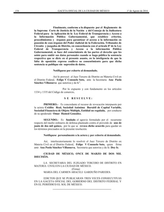 154 GACETA OFICIAL DE LA CIUDAD DE MÉXICO 1° de Agosto de 2016
Finalmente, conforme a lo dispuesto por el Reglamento de
la Suprema Corte de Justicia de la Nación y del Consejo de la Judicatura
Federal para la Aplicación de la Ley Federal de Transparencia y Acceso a
la Información Pública Gubernamental, que establece criterios,
procedimientos y órganos para garantizar el acceso a la información en
posesión de esos órganos del Poder Judicial de la Federación, Tribunales de
Circuito y juzgados de Distrito, en concordancia con el artículo 8º de la Ley
Federal de Transparencia y Acceso a la información Pública
Gubernamental, se hace del conocimiento de las partes el derecho que les
asiste para omitir sus datos personales cuando se haga pública la sentencia
respectiva que se dicte en el presente asunto, en la inteligencia de que la
falta de oposición expresa conlleva su consentimiento para que dicha
sentencia se publique sin supresión de datos.
Notifíquese por exhorto al demandado.
Así lo proveyó el Juez Tercero de Distrito en Materia Civil en
el Distrito Federal, Felipe V Consuelo Soto, ante la Secretaria Ana Paola
Sánchez Villanueva que autoriza y da fe”.
Por lo expuesto y con fundamento en los artículos
1334 y 1335 del Código de comercio,
S E R E S U E L V E :
PRIMERO.- Es concordante el recurso de revocación interpuesto por
la actora Crédito Real, Sociedad Anónima Bursátil de Capital Variable,
Sociedad Financiera de Objeto Múltiple, Entidad no regulada, por conducto
de su apoderado Omar Hamed González.
SEGUNDO.- Es fundado el agravio formulado por el recurrente
respecto del medio ordinario de defensa planteado contra el proveído de uno de
junio de dos mil quince, por lo que se revoca dicho acuerdo para quedar en
los términos precisados en la presente resolución.
Notifíquese personalmente a la actora y por exhorto al demandado.
Así, interlocutoriamente lo resolvió el Juez Tercero de Distrito en
Materia Civil en el Distrito Federal, Felipe V Consuelo Soto, quien firma
ante Ana Paola Sánchez Villanueva, Secretaria que autoriza y da fe. Doy fe.
CIUDAD DE MÉXICO, ONCE DE MARZO DE DOS MIL
DIECISÉIS.
LA SECRETARIA DEL JUZGADO TERCERO DE DISTRITO EN
MATERIA CIVILI EN LA CIUDAD DE MÉXICO.
(Firma)
MARIA DEL CARMEN ARACELI GARDUÑO PAREDES.
EDICTOS QUE SE PUBLICARAN TRES VECES CONSECUTIVAS
EN LA GACETA OFICIAL DEL GOBIERNO DEL DISTRITO FEDERAL Y
EN EL PERIÓDICO EL SOL DE MÉXICO.
 