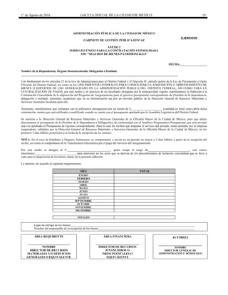 1° de Agosto de 2016 GACETA OFICIAL DE LA CIUDAD DE MÉXICO 19
ADMINISTRACIÓN PÚBLICA DE LA CIUDAD DE MÉXICO
GABINETE DE GESTIÓN PÚBLICA EFICAZ
ANEXO 2
FORMATO ÚNICO PARA LA CONTRATACIÓN CONSOLIDADA
3451 “SEGUROS DE BIENES PATRIMONIALES”
FECHA:__________________
Nombre de la Dependencia, Órgano Desconcentrado, Delegación o Entidad:
_________________________________________________________________________________________________________
Con fundamento en los artículos 23 de la Ley de Adquisiciones para el Distrito Federal y 83 fracción IV, párrafo quinto de la Ley de Presupuesto y Gasto
Eficiente del Distrito Federal, así como en los LINEAMIENTOS GENERALES PARA CONSOLIDAR LA ADQUISICIÓN O ARRENDAMIENTO DE
BIENES O SERVICIOS DE USO GENERALIZADO EN LA ADMINISTRACIÓN PÚBLICA DEL DISTRITO FEDERAL, ASÍ COMO PARA LA
CENTRALIZACIÓN DE PAGOS, por este medio y en ejercicio de las facultades otorgadas por la normatividad vigente, manifestamos la Adhesión a la
Contratación Consolidada de la adquisición del Programa de Aseguramiento para el ejercicio presupuestal correspondiente de (Nombre de la dependencia,
delegación o entidad). asimismo, aceptamos que en su formalización sea por un servidor público de la Dirección General de Recursos Materiales y
Servicios Generales facultado para ello.
Asimismo, manifestamos que contamos con la suficiencia presupuestal por un monto de $_____________________ (cantidad en letra) para cubrir dicha
contratación, monto que será ratificado o modificado cuando se cuente con el presupuesto aprobado por la Asamblea Legislativa del Distrito Federal.
Se autoriza a la Dirección General de Recursos Materiales y Servicios Generales de la Oficialía Mayor de la Ciudad de México, para que afecte
directamente el presupuesto de la (Nombre de la Dependencia o Delegación), de conformidad con el Analítico Programático Presupuestal, que será enviado
una vez aprobado el Presupuesto de Egresos correspondiente. Para lo cual los recibos que amparan el servicio del periodo, serán emitidos por la empresa
aseguradora, validados por la Dirección General de Recursos Materiales y Servicios Generales de la Oficialía Mayor de la Ciudad de México, en los
primeros 5 días hábiles posteriores a la fecha de la recepción de los mismos.
NOTA: En el caso de Entidades y Órganos Autónomos, se comprometen a enviar en un periodo no mayor a 5 días hábiles a partir de la recepción del
recibo; así como el comprobante de la Transferencia Electrónica por el pago del Servicio del Aseguramiento.
Por este medio se designa al C._____________________________, quien ocupa el cargo de____________________________, con correo
electrónico:___________________________, para intervenir en los actos que se deriven de los procedimientos de licitación consolidada que se lleve a
cabo para la adquisición de los bienes objeto de la presente adhesión.
Lo anterior, de acuerdo al siguiente requerimiento:
MES TOTAL
ENERO
FEBRERO
MARZO
ABRIL
MAYO
JUNIO
JULIO
AGOSTO
SEPTIEMBRE
OCTUBRE
NOVIEMBRE
DICIEMBRE
TOTALES
Lugar de entrega de los bienes:___________________________________________________________________________________
Nombre del responsable de la recepción de los bienes:________________________________________________________________
ÁREA REQUIRENTE
____________________________
NOMBRE
DIRECTOR DE RECURSOS
MATERIALES Y/O SERVICIOS
GENERALES O EQUIVALENTE
ÁREA FINANCIERA
_____________________________
DIRECTOR DE RECURSOS
FINANCIEROS O
PRESUPUESTALES O
EQUIVALENTE
AUTORIZA
_____________________________
NOMBRE
DIRECTOR GENERAL DE
ADMINISTRACIÓN U HOMOLOGO
EJERCICIO
20________
 