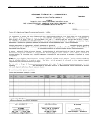20 GACETA OFICIAL DE LA CIUDAD DE MÉXICO 1° de Agosto de 2016
ADMINISTRACIÓN PÚBLICA DE LA CIUDAD DE MÉXICO
GABINETE DE GESTIÓN PÚBLICA EFICAZ
ANEXO 2
FORMATO ÚNICO PARA LA CONTRATACIÓN CONSOLIDADA
5412 “VEHÍCULOS Y EQUIPO TERRESTRE DESTINADOS A SERVICIOS PÚBLICOS Y
LA OPERACIÓN DE PROGRAMAS PÚBLICOS”
FECHA:__________________
Nombre de la Dependencia, Órgano Desconcentrado, Delegación o Entidad:
_________________________________________________________________________________________________________
Con fundamento en los artículos 23 de la Ley de Adquisiciones para el Distrito Federal y 83 fracción II y IV párrafo quinto de la Ley de Presupuesto y
Gasto Eficiente del Distrito Federal, así como en los LINEAMIENTOS GENERALES PARA CONSOLIDAR LA ADQUISICIÓN O
ARRENDAMIENTO DE BIENES O SERVICIOS DE USO GENERALIZADO EN LA ADMINISTRACIÓN PÚBLICA DEL DISTRITO FEDERAL,
ASÍ COMO PARA LA CENTRALIZACIÓN DE PAGOS, por este medio y en ejercicio de las facultades otorgadas por la normatividad vigente,
manifestamos la Adhesión a la Contratación Consolidada de Adquisición de Vehículos Automotores para el Ejercicio correspondiente.
Asimismo, manifestamos que contamos con la suficiencia presupuestal por un monto de $_____________________ (cantidad en letra) para cubrir dicha
contratación, monto que será ratificado o modificado cuando se cuente con el presupuesto aprobado por la Asamblea Legislativa del Distrito Federal, de
igual manera (Nombre del área)___________________, se compromete a calendarizar sus recursos acorde a los periodos de entrega establecidos.
Se autoriza a la Dirección General de Recursos Materiales y Servicios Generales de la Oficialía Mayor de la Ciudad de México, para que afecte
directamente el presupuesto de la (Nombre del Área), partida 5412, “Vehículos y Equipo Terrestre destinados a servicios públicos y la operación de
programas públicos”, de conformidad con el Analítico Programático Presupuestal, que será enviado una vez aprobado el Presupuesto de Egresos
correspondiente.
NOTA: En el caso de Entidades y Órganos Autónomos, se remitirá a la Dirección General de Recursos Materiales y Servicios Generales de la Oficialía
Mayor de la Ciudad de México, en un periodo no mayor a 5 días hábiles a partir de la recepción de la factura de los bienes adquiridos, copia del
comprobante de pago (Transferencia Electrónica y/o cheque).
Por este medio se designa al C._____________________________, quien ocupa el cargo de____________________________, con correo
electrónico:___________________________, para intervenir en los actos que se deriven de los procedimientos de licitación consolidada que se lleve a
cabo para la adquisición de los bienes objeto de la presente adhesión.
Lo anterior, de acuerdo al siguiente requerimiento:
Nombre de la Dependencia, Delegación o Entidad:_______________________________________________________________________
No.
Tipo de
Vehículo
Características
Generales
Cilindraje Eléctrico Modelo
Capacidad
(pasajeros
y/o carga)
Cantidad
Unidad de
Medida
(Vehículo)
Fecha de
entrega
requerida
Clave
Presupuestaria
Presupuesto
Autorizado
Observaciones
Lugar de entrega de los bienes:___________________________________________________________________________________
Nombre del responsable de la recepción de los bienes: ________________________________________________________________
ÁREA REQUIRENTE
____________________________
NOMBRE
DIRECTOR DE RECURSOS
MATERIALES Y/O SERVICIOS
GENERALES O EQUIVALENTE
ÁREA FINANCIERA
_____________________________
DIRECTOR DE RECURSOS
FINANCIEROS O
PRESUPUESTALES O
EQUIVALENTE
AUTORIZA
_____________________________
NOMBRE
DIRECTOR GENERAL DE
ADMINISTRACIÓN U HOMOLOGO
EJERCICIO
20________
 