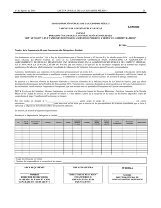 1° de Agosto de 2016 GACETA OFICIAL DE LA CIUDAD DE MÉXICO 21
ADMINISTRACIÓN PÚBLICA DE LA CIUDAD DE MÉXICO
GABINETE DE GESTIÓN PÚBLICA EFICAZ
ANEXO 2
FORMATO ÚNICO PARA LA CONTRATACIÓN CONSOLIDADA
5413 “AUTOMÓVILES Y CAMIONES DESTINADOS A SERVICIOS PÚBLICOS Y SERVICIOS ADMINISTRATIVOS”
FECHA:__________________
Nombre de la Dependencia, Órgano Desconcentrado, Delegación o Entidad:
_________________________________________________________________________________________________________
Con fundamento en los artículos 23 de la Ley de Adquisiciones para el Distrito Federal y 83 fracción II y IV párrafo quinto de la Ley de Presupuesto y
Gasto Eficiente del Distrito Federal, así como en los LINEAMIENTOS GENERALES PARA CONSOLIDAR LA ADQUISICIÓN O
ARRENDAMIENTO DE BIENES O SERVICIOS DE USO GENERALIZADO EN LA ADMINISTRACIÓN PÚBLICA DEL DISTRITO FEDERAL,
ASÍ COMO PARA LA CENTRALIZACIÓN DE PAGOS, por este medio y en ejercicio de las facultades otorgadas por la normatividad vigente,
manifestamos la Adhesión a la Contratación Consolidada de Adquisición de Vehículos Automotores para el Ejercicio correspondiente.
Asimismo, manifestamos que contamos con la suficiencia presupuestal por un monto de $_____________________ (cantidad en letra) para cubrir dicha
contratación, monto que será ratificado o modificado cuando se cuente con el presupuesto aprobado por la Asamblea Legislativa del Distrito Federal, de
igual manera (Nombre del área)___________________, se compromete a calendarizar sus recursos acorde a los periodos de entrega establecidos.
Se autoriza a la Dirección General de Recursos Materiales y Servicios Generales de la Oficialía Mayor de la Ciudad de México, para que afecte
directamente el presupuesto de la (Nombre del Área), partida 5413, “Automóviles y camiones destinados a servicios públicos y Servicios Administrativos”,
de conformidad con el Analítico Programático Presupuestal, que será enviado una vez aprobado el Presupuesto de Egresos correspondiente.
NOTA: En el caso de Entidades y Órganos Autónomos, se remitirá a la Dirección General de Recursos Materiales y Servicios Generales de la Oficialía
Mayor de la Ciudad de México, en un periodo no mayor a 5 días hábiles a partir de la recepción de la factura de los bienes adquiridos, copia del
comprobante de pago (Transferencia Electrónica y/o cheque).
Por este medio se designa al C._____________________________, quien ocupa el cargo de____________________________, con correo
electrónico:___________________________, para intervenir en los actos que se deriven de los procedimientos de licitación consolidada que se lleve a
cabo para la adquisición de los bienes objeto de la presente adhesión.
Lo anterior, de acuerdo al siguiente requerimiento:
Nombre de la Dependencia, Delegación o Entidad:_______________________________________________________________________
No.
Tipo de
Vehículo
Características
Generales
Cilindraje Eléctrico Modelo
Capacidad
(pasajeros
y/o carga)
Cantidad
Unidad de
Medida
(Vehículo)
Fecha de
entrega
requerida
Clave
Presupuestaria
Presupuesto
Autorizado
Observaciones
Lugar de entrega de los bienes:___________________________________________________________________________________
Nombre del responsable de la recepción de los bienes: ________________________________________________________________
ÁREA REQUIRENTE
____________________________
NOMBRE
DIRECTOR DE RECURSOS
MATERIALES Y/O SERVICIOS
GENERALES O EQUIVALENTE
ÁREA FINANCIERA
_____________________________
DIRECTOR DE RECURSOS
FINANCIEROS O
PRESUPUESTALES O
EQUIVALENTE
AUTORIZA
_____________________________
NOMBRE
DIRECTOR GENERAL DE
ADMINISTRACIÓN U HOMOLOGO
EJERCICIO
20________
 