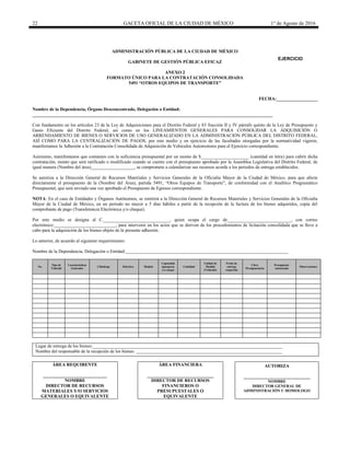 22 GACETA OFICIAL DE LA CIUDAD DE MÉXICO 1° de Agosto de 2016
ADMINISTRACIÓN PÚBLICA DE LA CIUDAD DE MÉXICO
GABINETE DE GESTIÓN PÚBLICA EFICAZ
ANEXO 2
FORMATO ÚNICO PARA LA CONTRATACIÓN CONSOLIDADA
5491 “OTROS EQUIPOS DE TRANSPORTE”
FECHA:__________________
Nombre de la Dependencia, Órgano Desconcentrado, Delegación o Entidad:
_________________________________________________________________________________________________________
Con fundamento en los artículos 23 de la Ley de Adquisiciones para el Distrito Federal y 83 fracción II y IV párrafo quinto de la Ley de Presupuesto y
Gasto Eficiente del Distrito Federal, así como en los LINEAMIENTOS GENERALES PARA CONSOLIDAR LA ADQUISICIÓN O
ARRENDAMIENTO DE BIENES O SERVICIOS DE USO GENERALIZADO EN LA ADMINISTRACIÓN PÚBLICA DEL DISTRITO FEDERAL,
ASÍ COMO PARA LA CENTRALIZACIÓN DE PAGOS, por este medio y en ejercicio de las facultades otorgadas por la normatividad vigente,
manifestamos la Adhesión a la Contratación Consolidada de Adquisición de Vehículos Automotores para el Ejercicio correspondiente.
Asimismo, manifestamos que contamos con la suficiencia presupuestal por un monto de $_____________________ (cantidad en letra) para cubrir dicha
contratación, monto que será ratificado o modificado cuando se cuente con el presupuesto aprobado por la Asamblea Legislativa del Distrito Federal, de
igual manera (Nombre del área)___________________, se compromete a calendarizar sus recursos acorde a los periodos de entrega establecidos.
Se autoriza a la Dirección General de Recursos Materiales y Servicios Generales de la Oficialía Mayor de la Ciudad de México, para que afecte
directamente el presupuesto de la (Nombre del Área), partida 5491, “Otros Equipos de Transporte”, de conformidad con el Analítico Programático
Presupuestal, que será enviado una vez aprobado el Presupuesto de Egresos correspondiente.
NOTA: En el caso de Entidades y Órganos Autónomos, se remitirá a la Dirección General de Recursos Materiales y Servicios Generales de la Oficialía
Mayor de la Ciudad de México, en un periodo no mayor a 5 días hábiles a partir de la recepción de la factura de los bienes adquiridos, copia del
comprobante de pago (Transferencia Electrónica y/o cheque).
Por este medio se designa al C._____________________________, quien ocupa el cargo de____________________________, con correo
electrónico:___________________________, para intervenir en los actos que se deriven de los procedimientos de licitación consolidada que se lleve a
cabo para la adquisición de los bienes objeto de la presente adhesión.
Lo anterior, de acuerdo al siguiente requerimiento:
Nombre de la Dependencia, Delegación o Entidad:_______________________________________________________________________
No.
Tipo de
Vehículo
Características
Generales
Cilindraje Eléctrico Modelo
Capacidad
(pasajeros
y/o carga)
Cantidad
Unidad de
Medida
(Vehículo)
Fecha de
entrega
requerida
Clave
Presupuestaria
Presupuesto
Autorizado
Observaciones
Lugar de entrega de los bienes:___________________________________________________________________________________
Nombre del responsable de la recepción de los bienes: ________________________________________________________________
ÁREA REQUIRENTE
____________________________
NOMBRE
DIRECTOR DE RECURSOS
MATERIALES Y/O SERVICIOS
GENERALES O EQUIVALENTE
ÁREA FINANCIERA
_____________________________
DIRECTOR DE RECURSOS
FINANCIEROS O
PRESUPUESTALES O
EQUIVALENTE
AUTORIZA
_____________________________
NOMBRE
DIRECTOR GENERAL DE
ADMINISTRACIÓN U HOMOLOGO
EJERCICIO
20________
 
