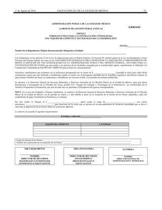 1° de Agosto de 2016 GACETA OFICIAL DE LA CIUDAD DE MÉXICO 23
ADMINISTRACIÓN PÚBLICA DE LA CIUDAD DE MÉXICO
GABINETE DE GESTIÓN PÚBLICA EFICAZ
ANEXO 2
FORMATO ÚNICO PARA LA CONTRATACIÓN CONSOLIDADA
5151 “EQUIPO DE CÓMPUTO Y TECNOLOGÍAS DE LA INFORMACIÓN”
FECHA:__________________
Nombre de la Dependencia, Órgano Desconcentrado, Delegación o Entidad:
_________________________________________________________________________________________________________
Con fundamento en los artículos 23 de la Ley de Adquisiciones para el Distrito Federal y 83 fracción IV, párrafo quinto de la Ley de Presupuesto y Gasto
Eficiente del Distrito Federal, así como en los LINEAMIENTOS GENERALES PARA CONSOLIDAR LA ADQUISICIÓN O ARRENDAMIENTO DE
BIENES O SERVICIOS DE USO GENERALIZADO EN LA ADMINISTRACIÓN PÚBLICA DEL DISTRITO FEDERAL, ASÍ COMO PARA LA
CENTRALIZACIÓN DE PAGOS, por este medio y en ejercicio de las facultades otorgadas por la normatividad vigente, manifestamos la Adhesión a la
Contratación Consolidada de EQUIPO DE CÓMPUTO para el Ejercicio correspondiente.
Asimismo, manifestamos que contamos con la suficiencia presupuestal por un monto de $_____________________ (cantidad en letra) para cubrir dicha
contratación, monto que será ratificado o modificado cuando se cuente con el presupuesto aprobado por la Asamblea Legislativa del Distrito Federal, de
igual manera (Nombre del área), se compromete a calendarizar sus recursos acorde a los periodos de entrega establecidos.
Se autoriza a la Dirección General de Recursos Materiales y Servicios Generales de la Oficialía Mayor de la Ciudad de México, para que afecte
directamente el presupuesto de la (Nombre del Área), partida 5151 “Equipo de Cómputo y Tecnologías de la Información”, de conformidad con el
Analítico Programático Presupuestal, que será enviado una vez aprobado el Presupuesto de Egresos correspondiente.
NOTA: En el caso de Entidades y Órganos Autónomos, se remitirá a la Dirección General de Recursos Materiales y Servicios Generales de la Oficialía
Mayor de la Ciudad de México, en un periodo no mayor a 5 días hábiles a partir de la recepción de la factura de los bienes adquiridos, copia del
comprobante de pago (Transferencia Electrónica y/o cheque).
Por este medio se designa al C._____________________________, quien ocupa el cargo de____________________________, con correo
electrónico:___________________________, para intervenir en los actos que se deriven de los procedimientos de licitación consolidada que se lleve a
cabo para la adquisición de los bienes objeto de la presente adhesión.
Lo anterior, de acuerdo al siguiente requerimiento:
ENTREGA MES DE:___________________
EQUIPO DE CÓMPUTO CANTIDAD
Lugar de entrega de los bienes:___________________________________________________________________________________
Nombre del responsable de la recepción de los bienes: ________________________________________________________________
ÁREA REQUIRENTE
____________________________
NOMBRE
DIRECTOR DE RECURSOS
MATERIALES Y/O SERVICIOS
GENERALES O EQUIVALENTE
ÁREA FINANCIERA
_____________________________
DIRECTOR DE RECURSOS
FINANCIEROS O
PRESUPUESTALES O
EQUIVALENTE
AUTORIZA
_____________________________
NOMBRE
DIRECTOR GENERAL DE
ADMINISTRACIÓN U HOMOLOGO
EJERCICIO
20________
 