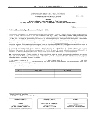 24 GACETA OFICIAL DE LA CIUDAD DE MÉXICO 1° de Agosto de 2016
ADMINISTRACIÓN PÚBLICA DE LA CIUDAD DE MÉXICO
GABINETE DE GESTIÓN PÚBLICA EFICAZ
ANEXO 2
FORMATO ÚNICO PARA LA CONTRATACIÓN CONSOLIDADA
3171 “SERVICIO DE ACCESO DE INTERNET, REDES Y PROCESAMIENTO DE INFORMACIÓN”
FECHA:__________________
Nombre de la Dependencia, Órgano Desconcentrado, Delegación o Entidad:
_________________________________________________________________________________________________________
Con fundamento en los artículos 23 de la Ley de Adquisiciones para el Distrito Federal y 83 fracción IV, párrafo quinto de la Ley de Presupuesto y Gasto
Eficiente del Distrito Federal, así como en los LINEAMIENTOS GENERALES PARA CONSOLIDAR LA ADQUISICIÓN O ARRENDAMIENTO DE
BIENES O SERVICIOS DE USO GENERALIZADO EN LA ADMINISTRACIÓN PÚBLICA DEL DISTRITO FEDERAL, ASÍ COMO PARA LA
CENTRALIZACIÓN DE PAGOS, por este medio y en ejercicio de las facultades otorgadas por la normatividad vigente, manifestamos la Adhesión a la
Contratación Consolidada del Servicio de Acceso de Internet, Redes y Procesamiento de Información, para el Ejercicio correspondiente.
Asimismo, manifestamos que contamos con la suficiencia presupuestal por un monto de $_____________________ (cantidad en letra) para cubrir dicha
contratación, monto que será ratificado o modificado cuando se cuente con el presupuesto aprobado por la Asamblea Legislativa del Distrito Federal, de
igual manera la (Nombre del área), se compromete a calendarizar sus recursos acorde a los periodos de entrega establecidos.
Se autoriza a la Dirección General de Recursos Materiales y Servicios Generales de la Oficialía Mayor de la Ciudad de México, para que afecte
directamente el presupuesto de la (Nombre del Área), partida 3171 “Servicio de Acceso de Internet, Redes y Procesamiento de Información”, de
conformidad con el Analítico Programático Presupuestal, que será enviado una vez aprobado el Presupuesto de Egresos correspondiente.
NOTA: En el caso de Entidades y Órganos Autónomos, se remitirá a la Dirección General de Recursos Materiales y Servicios Generales de la Oficialía
Mayor de la Ciudad de México, en un periodo no mayor a 5 días hábiles a partir de la recepción de la factura de los bienes adquiridos, copia del
comprobante de pago (Transferencia Electrónica y/o cheque).
Por este medio se designa al C._____________________________, quien ocupa el cargo de____________________________, con correo
electrónico:___________________________, para intervenir en los actos que se deriven de los procedimientos de licitación consolidada que se lleve a
cabo para la adquisición de los bienes objeto de la presente adhesión.
Lo anterior, de acuerdo al siguiente requerimiento:
No. SERVICIO CANTIDAD
Lugar de prestación de los servicios:________________________________________________________________________________
Nombre del responsable de la recepción de los bienes: ________________________________________________________________
ÁREA REQUIRENTE
____________________________
NOMBRE
DIRECTOR DE RECURSOS
MATERIALES Y/O SERVICIOS
GENERALES O EQUIVALENTE
ÁREA FINANCIERA
_____________________________
DIRECTOR DE RECURSOS
FINANCIEROS O
PRESUPUESTALES O
EQUIVALENTE
AUTORIZA
_____________________________
NOMBRE
DIRECTOR GENERAL DE
ADMINISTRACIÓN U HOMOLOGO
EJERCICIO
20________
 