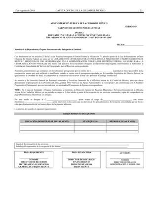 1° de Agosto de 2016 GACETA OFICIAL DE LA CIUDAD DE MÉXICO 25
ADMINISTRACIÓN PÚBLICA DE LA CIUDAD DE MÉXICO
GABINETE DE GESTIÓN PÚBLICA EFICAZ
ANEXO 2
FORMATO ÚNICO PARA LA CONTRATACIÓN CONSOLIDADA
3361 “SERVICIO DE APOYO ADMINISTRATIVO Y FOTOCOPIADO”
FECHA:__________________
Nombre de la Dependencia, Órgano Desconcentrado, Delegación o Entidad:
________________________________________________________________________________________________________________
Con fundamento en los artículos 23 de la Ley de Adquisiciones para el Distrito Federal y 83 fracción IV, párrafo quinto de la Ley de Presupuesto y Gasto
Eficiente del Distrito Federal, así como en los LINEAMIENTOS GENERALES PARA CONSOLIDAR LA ADQUISICIÓN O ARRENDAMIENTO DE
BIENES O SERVICIOS DE USO GENERALIZADO EN LA ADMINISTRACIÓN PÚBLICA DEL DISTRITO FEDERAL, ASÍ COMO PARA LA
CENTRALIZACIÓN DE PAGOS, por este medio y en ejercicio de las facultades otorgadas por la normatividad vigente, manifestamos la Adhesión a la
Contratación Consolidada del Servicio de Fotocopiado, para el Ejercicio correspondiente.
Asimismo, manifestamos que contamos con la suficiencia presupuestal por un monto de $_____________________ (cantidad en letra) para cubrir dicha
contratación, monto que será ratificado o modificado cuando se cuente con el presupuesto aprobado por la Asamblea Legislativa del Distrito Federal, de
igual manera la (Nombre del área), se compromete a calendarizar sus recursos acorde a los periodos de entrega establecidos.
Se autoriza a la Dirección General de Recursos Materiales y Servicios Generales de la Oficialía Mayor de la Ciudad de México, para que afecte
directamente el presupuesto de la (Nombre del Área), partida 3361 “Servicio de Apoyo Administrativo y Fotocopiado”, de conformidad con el Analítico
Programático Presupuestal, que será enviado una vez aprobado el Presupuesto de Egresos correspondiente.
NOTA: En el caso de Entidades y Órganos Autónomos, se remitirá a la Dirección General de Recursos Materiales y Servicios Generales de la Oficialía
Mayor de la Ciudad de México, en un periodo no mayor a 5 días hábiles a partir de la recepción de los servicios contratados, copia del comprobante de
pago (Transferencia Electrónica y/o cheque).
Por este medio se designa al C._____________________________, quien ocupa el cargo de____________________________, con correo
electrónico:___________________________, para intervenir en los actos que se deriven de los procedimientos de licitación consolidada que se lleve a
cabo para la adquisición de los bienes objeto de la presente adhesión.
Lo anterior, de acuerdo al siguiente requerimiento:
REQUERIMIENTO DE EQUIPOS
UBICACIÓN (DOMICILIO DE INSTALACIÓN) NÚM EQUIPOS REPROD (COPIAS X MES)
Lugar de de prestación de los servicios:______________________________________________________________________________
Nombre del responsable de la recepción de los bienes: ________________________________________________________________
ÁREA REQUIRENTE
____________________________
NOMBRE
DIRECTOR DE RECURSOS
MATERIALES Y/O SERVICIOS
GENERALES O EQUIVALENTE
ÁREA FINANCIERA
_____________________________
DIRECTOR DE RECURSOS
FINANCIEROS O
PRESUPUESTALES O
EQUIVALENTE
AUTORIZA
_____________________________
NOMBRE
DIRECTOR GENERAL DE
ADMINISTRACIÓN U HOMOLOGO
EJERCICIO
20________
 