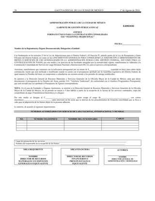 26 GACETA OFICIAL DE LA CIUDAD DE MÉXICO 1° de Agosto de 2016
ADMINISTRACIÓN PÚBLICA DE LA CIUDAD DE MÉXICO
GABINETE DE GESTIÓN PÚBLICA EFICAZ
ANEXO 2
FORMATO ÚNICO PARA LA CONTRATACIÓN CONSOLIDADA
3141 “TELEFONÍA TRADICIONAL”
FECHA:__________________
Nombre de la Dependencia, Órgano Desconcentrado, Delegación o Entidad:
________________________________________________________________________________________________________________
Con fundamento en los artículos 23 de la Ley de Adquisiciones para el Distrito Federal y 83 fracción IV, párrafo quinto de la Ley de Presupuesto y Gasto
Eficiente del Distrito Federal, así como en los LINEAMIENTOS GENERALES PARA CONSOLIDAR LA ADQUISICIÓN O ARRENDAMIENTO DE
BIENES O SERVICIOS DE USO GENERALIZADO EN LA ADMINISTRACIÓN PÚBLICA DEL DISTRITO FEDERAL, ASÍ COMO PARA LA
CENTRALIZACIÓN DE PAGOS, por este medio y en ejercicio de las facultades otorgadas por la normatividad vigente, manifestamos la Adhesión a la
Contratación Consolidada del Servicio de Larga Distancia Nacional e Internacional (DG 22), para el ejercicio correspondiente.
Asimismo, manifestamos que contamos con la suficiencia presupuestal por un monto de $_____________________ (cantidad en letra) para cubrir dicha
contratación, monto que será ratificado o modificado cuando se cuente con el presupuesto aprobado por la Asamblea Legislativa del Distrito Federal, de
igual manera la (Nombre del área), se compromete a calendarizar sus recursos acorde a los periodos de entrega establecidos.
Se autoriza a la Dirección General de Recursos Materiales y Servicios Generales de la Oficialía Mayor de la Ciudad de México, para que afecte
directamente el presupuesto de la (Nombre del Área), partida 3141 “Telefonía Tradicional”, de conformidad con el Analítico Programático Presupuestal,
que será enviado una vez aprobado el Presupuesto de Egresos correspondiente.
NOTA: En el caso de Entidades y Órganos Autónomos, se remitirá a la Dirección General de Recursos Materiales y Servicios Generales de la Oficialía
Mayor de la Ciudad de México, en un periodo no mayor a 5 días hábiles a partir de la recepción de la factura de los servicios contratados, copia del
comprobante de pago (Transferencia Electrónica y/o cheque).
Por este medio se designa al C._____________________________, quien ocupa el cargo de____________________________, con correo
electrónico:___________________________, para intervenir en los actos que se deriven de los procedimientos de licitación consolidada que se lleve a
cabo para la adquisición de los bienes objeto de la presente adhesión.
Lo anterior, de acuerdo al siguiente requerimiento:
NÚMEROS AUTORIZADOS CON SERVICIO DE LADA NACIONAL, INTERNACIONAL Y MUNDIAL
NO. NÚMERO TELEFÓNICO NOMBRE DEL FUNCIONARIO CARGO
Lugar de prestación de los servicios:________________________________________________________________________________
Nombre del responsable de la recepción de los bienes: ________________________________________________________________
ÁREA REQUIRENTE
____________________________
NOMBRE
DIRECTOR DE RECURSOS
MATERIALES Y/O SERVICIOS
GENERALES O EQUIVALENTE
ÁREA FINANCIERA
_____________________________
DIRECTOR DE RECURSOS
FINANCIEROS O
PRESUPUESTALES O
EQUIVALENTE
AUTORIZA
_____________________________
NOMBRE
DIRECTOR GENERAL DE
ADMINISTRACIÓN U HOMOLOGO
EJERCICIO
20________
 