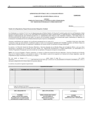 28 GACETA OFICIAL DE LA CIUDAD DE MÉXICO 1° de Agosto de 2016
ADMINISTRACIÓN PÚBLICA DE LA CIUDAD DE MÉXICO
GABINETE DE GESTIÓN PÚBLICA EFICAZ
ANEXO 2
FORMATO ÚNICO PARA LA CONTRATACIÓN CONSOLIDADA
3191 “SERVICIOS INTEGRALES Y OTROS SERVICIOS”
FECHA:__________________
Nombre de la Dependencia, Órgano Desconcentrado, Delegación o Entidad:
________________________________________________________________________________________________________________
Con fundamento en el artículo 23 de la Ley de Adquisiciones para el Distrito Federal y 83 fracción IV, párrafo quinto de la Ley de Presupuesto y Gasto
Eficiente del Distrito Federal, así como en los LINEAMIENTOS GENERALES PARA CONSOLIDAR LA ADQUISICIÓN O ARRENDAMIENTO DE
BIENES O SERVICIOS DE USO GENERALIZADO EN LA ADMINISTRACIÓN PÚBLICA DEL DISTRITO FEDERAL, ASÍ COMO PARA LA
CENTRALIZACIÓN DE PAGOS, por este medio y en ejercicio de las facultades otorgadas por la normatividad vigente, manifestamos la Adhesión a la
Contratación Consolidada del Servicio de Radiocomunicación para el ejercicio correspondiente.
Asimismo, manifestamos que contamos con la suficiencia presupuestal por un monto de $_____________________ (cantidad en letra) para cubrir dicha
contratación, monto que será ratificado o modificado cuando se cuente con el presupuesto aprobado por la Asamblea Legislativa del Distrito Federal, de
igual manera la (Nombre del área), se compromete a calendarizar sus recursos acorde a los periodos de entrega establecidos.
Se autoriza a la Dirección General de Recursos Materiales y Servicios Generales de la Oficialía Mayor de la Ciudad de México, para que afecte
directamente el presupuesto de la (Nombre del Área), partida 3191 “SERVICIOS INTEGRALES Y OTROS SERVICIOS”, de conformidad con el
Analítico Programático Presupuestal, que será enviado una vez aprobado el Presupuesto de Egresos correspondiente.
NOTA: En el caso de Entidades y Órganos Autónomos, se remitirá a la Dirección General de Recursos Materiales y Servicios Generales de la Oficialía
Mayor de la Ciudad de México, en un periodo no mayor a 5 días hábiles a partir de la recepción de la factura de los bienes adquiridos, copia del
comprobante de pago (Transferencia Electrónica y/o cheque).
Por este medio se designa al C._____________________________, quien ocupa el cargo de____________________________, con correo
electrónico:___________________________, para intervenir en los actos que se deriven de los procedimientos de licitación consolidada que se lleve a
cabo para la adquisición de los bienes objeto de la presente adhesión.
Lo anterior, de acuerdo al siguiente requerimiento:
EQUIPOS DE RADIO
No. NOMBRE DEL FUNCIONARIO CARGO PLAN
Lugar de entrega de los bienes:___________________________________________________________________________________
Nombre del responsable de la recepción de los bienes:________________________________________________________________
ÁREA REQUIRENTE
____________________________
NOMBRE
DIRECTOR DE RECURSOS
MATERIALES Y/O SERVICIOS
GENERALES O EQUIVALENTE
ÁREA FINANCIERA
_____________________________
DIRECTOR DE RECURSOS
FINANCIEROS O
PRESUPUESTALES O
EQUIVALENTE
AUTORIZA
_____________________________
NOMBRE
DIRECTOR GENERAL DE
ADMINISTRACIÓN U HOMOLOGO
EJERCICIO
20________
 