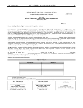 1° de Agosto de 2016 GACETA OFICIAL DE LA CIUDAD DE MÉXICO 29
ADMINISTRACIÓN PÚBLICA DE LA CIUDAD DE MÉXICO
GABINETE DE GESTIÓN PÚBLICA EFICAZ
ANEXO 2
FORMATO ÚNICO PARA LA CONTRATACIÓN CONSOLIDADA
5911 “SOFTWARE”
FECHA:__________________
Nombre de la Dependencia, Órgano Desconcentrado, Delegación o Entidad:
________________________________________________________________________________________________________________
Con fundamento en el artículo 23 de la Ley de Adquisiciones para el Distrito Federal y 83 fracción IV, párrafo quinto de la Ley de Presupuesto y Gasto
Eficiente del Distrito Federal, así como en los LINEAMIENTOS GENERALES PARA CONSOLIDAR LA ADQUISICIÓN O ARRENDAMIENTO DE
BIENES O SERVICIOS DE USO GENERALIZADO EN LA ADMINISTRACIÓN PÚBLICA DEL DISTRITO FEDERAL, ASÍ COMO PARA LA
CENTRALIZACIÓN DE PAGOS, por este medio y en ejercicio de las facultades otorgadas por la normatividad vigente, manifestamos la Adhesión a la
Contratación Consolidada de la adquisición de Software para el ejercicio correspondiente.
Asimismo, manifestamos que contamos con la suficiencia presupuestal por un monto de $_____________________ (cantidad en letra) para cubrir dicha
contratación, monto que será ratificado o modificado cuando se cuente con el presupuesto aprobado por la Asamblea Legislativa del Distrito Federal, de
igual manera la (Nombre del área), se compromete a calendarizar sus recursos acorde a los periodos de entrega establecidos.
Se autoriza a la Dirección General de Recursos Materiales y Servicios Generales de la Oficialía Mayor de la Ciudad de México, para que afecte
directamente el presupuesto de la (Nombre del Área), partida 5911 “Software”, de conformidad con el Analítico Programático Presupuestal, que será
enviado una vez aprobado el Presupuesto de Egresos correspondiente.
NOTA: En el caso de Entidades y Órganos Autónomos, se remitirá a la Dirección General de Recursos Materiales y Servicios Generales de la Oficialía
Mayor de la Ciudad de México, en un periodo no mayor a 5 días hábiles a partir de la recepción de la factura de los bienes adquiridos, copia del
comprobante de pago (Transferencia Electrónica y/o cheque).
Por este medio se designa al C._____________________________, quien ocupa el cargo de____________________________, con correo
electrónico:___________________________, para intervenir en los actos que se deriven de los procedimientos de licitación consolidada que se lleve a
cabo para la adquisición de los bienes objeto de la presente adhesión.
Lo anterior, de acuerdo al siguiente requerimiento:
ENTREGA MES DE
SOFTWARE CANTIDAD
Lugar de entrega de los bienes:___________________________________________________________________________________
Nombre del responsable de la recepción de los bienes:________________________________________________________________
ÁREA REQUIRENTE
____________________________
NOMBRE
DIRECTOR DE RECURSOS
MATERIALES Y/O SERVICIOS
GENERALES O EQUIVALENTE
ÁREA FINANCIERA
_____________________________
DIRECTOR DE RECURSOS
FINANCIEROS O
PRESUPUESTALES O
EQUIVALENTE
AUTORIZA
_____________________________
NOMBRE
DIRECTOR GENERAL DE
ADMINISTRACIÓN U HOMOLOGO
EJERCICIO
20________
 