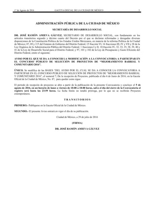 1° de Agosto de 2016 GACETA OFICIAL DE LA CIUDAD DE MÉXICO 3
ADMINISTRACIÓN PÚBLICA DE LA CIUDAD DE MÉXICO
SECRETARÍA DE DESARROLLO SOCIAL
DR. JOSÉ RAMÓN AMIEVA GÁLVEZ, SECRETARIO DE DESARROLLO SOCIAL, con fundamento en los
artículos transitorios segundo y décimo cuarto del Decreto por el que se declaran reformadas y derogadas diversas
disposiciones de la Constitución Política de los Estados Unidos Mexicanos, en materia de la reforma Política de la Ciudad
de México; 87, 89 y 115 del Estatuto de Gobierno del Distrito Federal; 15 fracción VI, 16 fracciones III, IV y VII y 28 de la
Ley Orgánica de la Administración Pública del Distrito Federal; 1 fracciones I y II, 10 fracción IV, 32, 33, 35, 38, 39, 40 y
41 de la Ley de Desarrollo Social para el Distrito Federal; y 97, 101 y 102 de la Ley de Presupuesto y Gasto Eficiente del
Distrito Federal, emito el siguiente:
AVISO POR EL QUE SE DA A CONOCER LA MODIFICACIÓN A LA CONVOCATORIA A PARTICIPAR EN
EL CONCURSO PÚBLICO DE SELECCIÓN DE PROYECTOS DE “MEJORAMIENTO BARRIAL Y
COMUNITARIO 2016”.
ÚNICO. Se modifica de las BASES “DEL AVISO POR EL CUAL SE DA A CONOCER LA CONVOCATORIA A
PARTICIPAR EN EL CONCURSO PÚBLICO DE SELECCIÓN DE PROYECTOS DE “MEJORAMIENTO BARRIAL
Y COMUNITARIO 2016”, el numeral 7, De la recepción de Proyectos, publicada el día 6 de Junio de 2016, en la Gaceta
Oficial de la Ciudad de México, No. 87, para quedar como sigue:
El período de recepción de proyectos se abre a partir de la publicación de la presente Convocatoria y concluye el 5 de
agosto de 2016, en un horario de lunes a viernes de 10:00 a 18:00 horas, salvo el día del cierre de la Convocatoria el
registro será hasta las 23:59 horas. La fecha límite no tendrá prórroga, por lo que no se recibirán Proyectos
extemporáneos.
T R A N S I T O R I O S
PRIMERO.- Publíquese en la Gaceta Oficial de la Ciudad de México.
SEGUNDO.- El presente Aviso entrará en vigor el día de su publicación.
Ciudad de México, a 29 de julio de 2016
(FIRMA)
DR. JOSÉ RAMÓN AMIEVA GÁLVEZ
 
