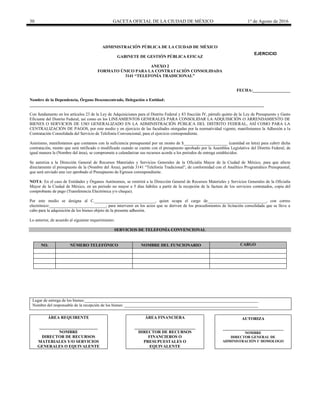 30 GACETA OFICIAL DE LA CIUDAD DE MÉXICO 1° de Agosto de 2016
ADMINISTRACIÓN PÚBLICA DE LA CIUDAD DE MÉXICO
GABINETE DE GESTIÓN PÚBLICA EFICAZ
ANEXO 2
FORMATO ÚNICO PARA LA CONTRATACIÓN CONSOLIDADA
3141 “TELEFONÍA TRADICIONAL”
FECHA:__________________
Nombre de la Dependencia, Órgano Desconcentrado, Delegación o Entidad:
________________________________________________________________________________________________________________
Con fundamento en los artículos 23 de la Ley de Adquisiciones para el Distrito Federal y 83 fracción IV, párrafo quinto de la Ley de Presupuesto y Gasto
Eficiente del Distrito Federal, así como en los LINEAMIENTOS GENERALES PARA CONSOLIDAR LA ADQUISICIÓN O ARRENDAMIENTO DE
BIENES O SERVICIOS DE USO GENERALIZADO EN LA ADMINISTRACIÓN PÚBLICA DEL DISTRITO FEDERAL, ASÍ COMO PARA LA
CENTRALIZACIÓN DE PAGOS, por este medio y en ejercicio de las facultades otorgadas por la normatividad vigente, manifestamos la Adhesión a la
Contratación Consolidada del Servicio de Telefonía Convencional, para el ejercicio correspondiente.
Asimismo, manifestamos que contamos con la suficiencia presupuestal por un monto de $_____________________ (cantidad en letra) para cubrir dicha
contratación, monto que será ratificado o modificado cuando se cuente con el presupuesto aprobado por la Asamblea Legislativa del Distrito Federal, de
igual manera la (Nombre del área), se compromete a calendarizar sus recursos acorde a los periodos de entrega establecidos.
Se autoriza a la Dirección General de Recursos Materiales y Servicios Generales de la Oficialía Mayor de la Ciudad de México, para que afecte
directamente el presupuesto de la (Nombre del Área), partida 3141 “Telefonía Tradicional”, de conformidad con el Analítico Programático Presupuestal,
que será enviado una vez aprobado el Presupuesto de Egresos correspondiente.
NOTA: En el caso de Entidades y Órganos Autónomos, se remitirá a la Dirección General de Recursos Materiales y Servicios Generales de la Oficialía
Mayor de la Ciudad de México, en un periodo no mayor a 5 días hábiles a partir de la recepción de la factura de los servicios contratados, copia del
comprobante de pago (Transferencia Electrónica y/o cheque).
Por este medio se designa al C._____________________________, quien ocupa el cargo de____________________________, con correo
electrónico:___________________________, para intervenir en los actos que se deriven de los procedimientos de licitación consolidada que se lleve a
cabo para la adquisición de los bienes objeto de la presente adhesión.
Lo anterior, de acuerdo al siguiente requerimiento:
SERVICIOS DE TELEFONÍA CONVENCIONAL
NO. NÚMERO TELEFÓNICO NOMBRE DEL FUNCIONARIO CARGO
Lugar de entrega de los bienes:___________________________________________________________________________________
Nombre del responsable de la recepción de los bienes: ________________________________________________________________
ÁREA REQUIRENTE
____________________________
NOMBRE
DIRECTOR DE RECURSOS
MATERIALES Y/O SERVICIOS
GENERALES O EQUIVALENTE
ÁREA FINANCIERA
_____________________________
DIRECTOR DE RECURSOS
FINANCIEROS O
PRESUPUESTALES O
EQUIVALENTE
AUTORIZA
_____________________________
NOMBRE
DIRECTOR GENERAL DE
ADMINISTRACIÓN U HOMOLOGO
EJERCICIO
20________
 